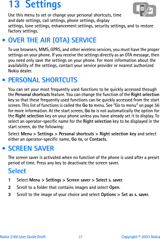 Nokia 3100 User Guide Draft  37 Copyright © 2003 Nokia13 Settings Use this menu to set or change your personal shortcuts, time and date settings, call settings, phone settings, display settings, tone settings, enhancement settings, security settings, and to restore factory settings. • OVER THE AIR (OTA) SERVICETo use browsers, MMS, GPRS, and other wireless services, you must have the proper settings on your phone. If you receive the settings directly as an OTA message, then you need only save the settings on your phone. For more information about the availability of the settings, contact your service provider or nearest authorized Nokia dealer. • PERSONAL SHORTCUTSYou can set your most frequently used functions to be quickly accessed through the Personal shortcuts feature. You can change the function of the Right selection key so that these frequently used functions can be quickly accessed from the start screen. This list of functions is called the Go to menu. See “Go to menu” on page 56 for more information. At the start screen, Go to is not automatically the option for the Right selection key on your phone unless you have already set it to display. To select an operator-specific name for the Right selection key to be displayed in the start screen, do the following:Select Menu &gt; Settings &gt; Personal shortcuts &gt; Right selection key and select either an operator-specific name, Go to, or Contacts. • SCREEN SAVERThe screen saver is activated when no function of the phone is used after a preset period of time. Press any key to deactivate the screen saver. Select1Select Menu &gt; Settings &gt; Screen saver &gt; Select s. saver.2Scroll to a folder that contains images and select Open.3Scroll to the image of your choice and select Options &gt; Set as s. saver.