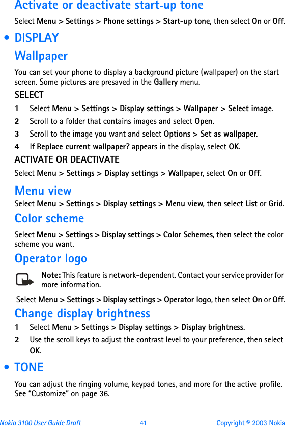 Nokia 3100 User Guide Draft  41 Copyright © 2003 NokiaActivate or deactivate start-up toneSelect Menu &gt; Settings &gt; Phone settings &gt; Start-up tone, then select On or Off. • DISPLAYWallpaperYou can set your phone to display a background picture (wallpaper) on the start screen. Some pictures are presaved in the Gallery menu. SELECT1Select Menu &gt; Settings &gt; Display settings &gt; Wallpaper &gt; Select image. 2Scroll to a folder that contains images and select Open.3Scroll to the image you want and select Options &gt; Set as wallpaper.4If Replace current wallpaper? appears in the display, select OK. ACTIVATE OR DEACTIVATESelect Menu &gt; Settings &gt; Display settings &gt; Wallpaper, select On or Off.Menu viewSelect Menu &gt; Settings &gt; Display settings &gt; Menu view, then select List or Grid.Color schemeSelect Menu &gt; Settings &gt; Display settings &gt; Color Schemes, then select the color scheme you want. Operator logoNote: This feature is network-dependent. Contact your service provider for more information. Select Menu &gt; Settings &gt; Display settings &gt; Operator logo, then select On or Off.Change display brightness1Select Menu &gt; Settings &gt; Display settings &gt; Display brightness.2Use the scroll keys to adjust the contrast level to your preference, then select OK. •TONEYou can adjust the ringing volume, keypad tones, and more for the active profile. See “Customize” on page 36.