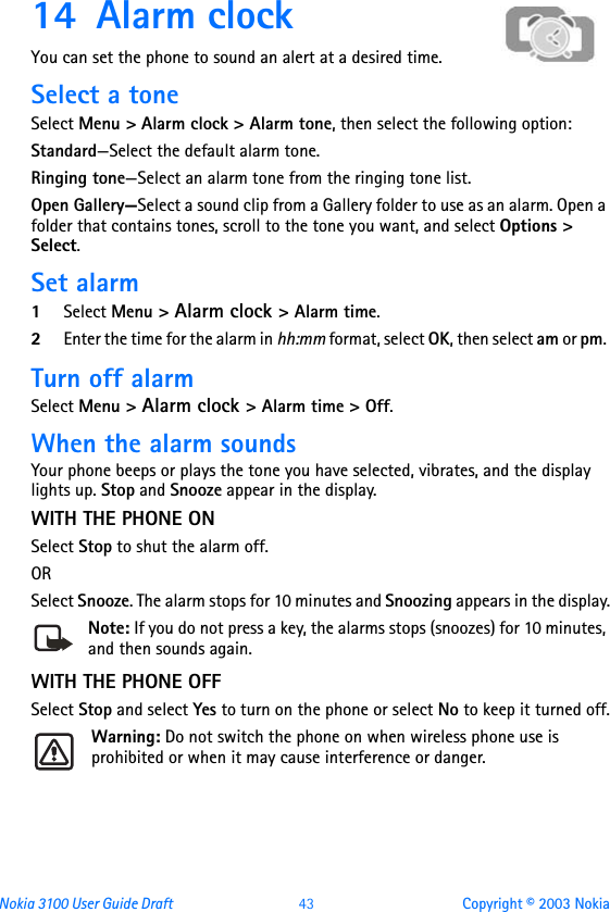 Nokia 3100 User Guide Draft  43 Copyright © 2003 Nokia14 Alarm clockYou can set the phone to sound an alert at a desired time. Select a toneSelect Menu &gt; Alarm clock &gt; Alarm tone, then select the following option:Standard—Select the default alarm tone.Ringing tone—Select an alarm tone from the ringing tone list.Open Gallery—Select a sound clip from a Gallery folder to use as an alarm. Open a folder that contains tones, scroll to the tone you want, and select Options &gt; Select.Set alarm1Select Menu &gt; Alarm clock &gt; Alarm time.2Enter the time for the alarm in hh:mm format, select OK, then select am or pm. Turn off alarmSelect Menu &gt; Alarm clock &gt; Alarm time &gt; Off. When the alarm soundsYour phone beeps or plays the tone you have selected, vibrates, and the display lights up. Stop and Snooze appear in the display.WITH THE PHONE ONSelect Stop to shut the alarm off.OR Select Snooze. The alarm stops for 10 minutes and Snoozing appears in the display.Note: If you do not press a key, the alarms stops (snoozes) for 10 minutes, and then sounds again.WITH THE PHONE OFFSelect Stop and select Yes to turn on the phone or select No to keep it turned off.Warning: Do not switch the phone on when wireless phone use is prohibited or when it may cause interference or danger.