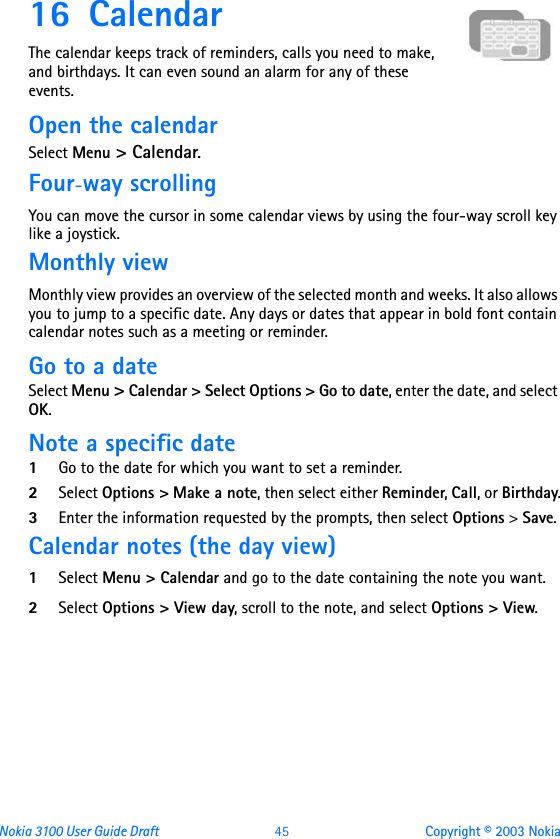 Nokia 3100 User Guide Draft  45 Copyright © 2003 Nokia16 CalendarThe calendar keeps track of reminders, calls you need to make, and birthdays. It can even sound an alarm for any of these events.Open the calendarSelect Menu &gt; Calendar.Four-way scrollingYou can move the cursor in some calendar views by using the four-way scroll key like a joystick.Monthly viewMonthly view provides an overview of the selected month and weeks. It also allows you to jump to a specific date. Any days or dates that appear in bold font contain calendar notes such as a meeting or reminder.Go to a dateSelect Menu &gt; Calendar &gt; Select Options &gt; Go to date, enter the date, and select OK. Note a specific date1Go to the date for which you want to set a reminder. 2Select Options &gt; Make a note, then select either Reminder, Call, or Birthday.3Enter the information requested by the prompts, then select Options &gt; Save. Calendar notes (the day view)1Select Menu &gt; Calendar and go to the date containing the note you want.2Select Options &gt; View day, scroll to the note, and select Options &gt; View.