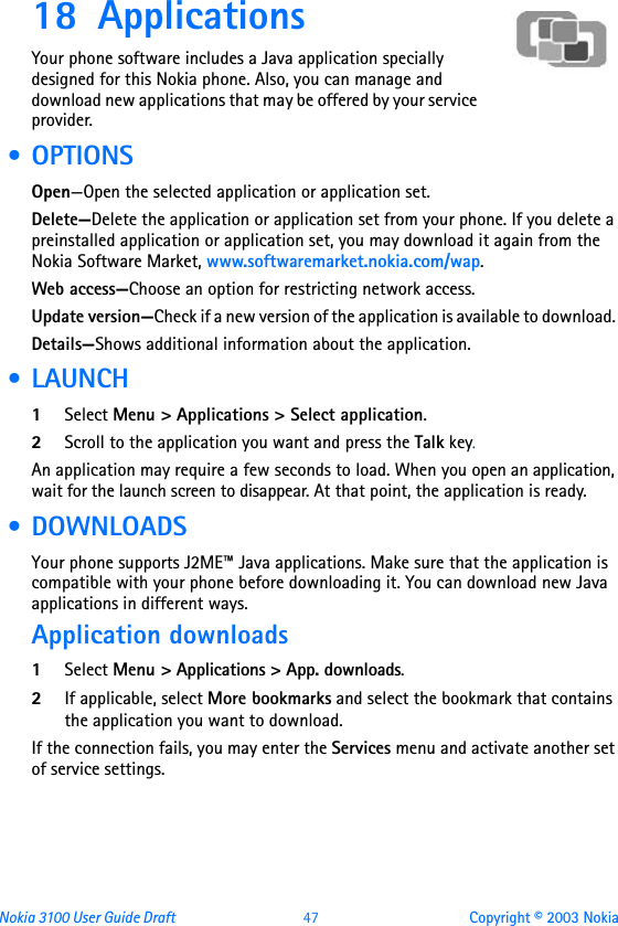 Nokia 3100 User Guide Draft  47 Copyright © 2003 Nokia18 Applications Your phone software includes a Java application specially designed for this Nokia phone. Also, you can manage and download new applications that may be offered by your service provider.  •OPTIONSOpen—Open the selected application or application set.Delete—Delete the application or application set from your phone. If you delete a preinstalled application or application set, you may download it again from the Nokia Software Market, www.softwaremarket.nokia.com/wap.Web access—Choose an option for restricting network access.Update version—Check if a new version of the application is available to download. Details—Shows additional information about the application. • LAUNCH1Select Menu &gt; Applications &gt; Select application.2Scroll to the application you want and press the Talk key.An application may require a few seconds to load. When you open an application, wait for the launch screen to disappear. At that point, the application is ready. • DOWNLOADSYour phone supports J2ME™ Java applications. Make sure that the application is compatible with your phone before downloading it. You can download new Java applications in different ways.Application downloads1Select Menu &gt; Applications &gt; App. downloads.2If applicable, select More bookmarks and select the bookmark that contains the application you want to download.If the connection fails, you may enter the Services menu and activate another set of service settings.