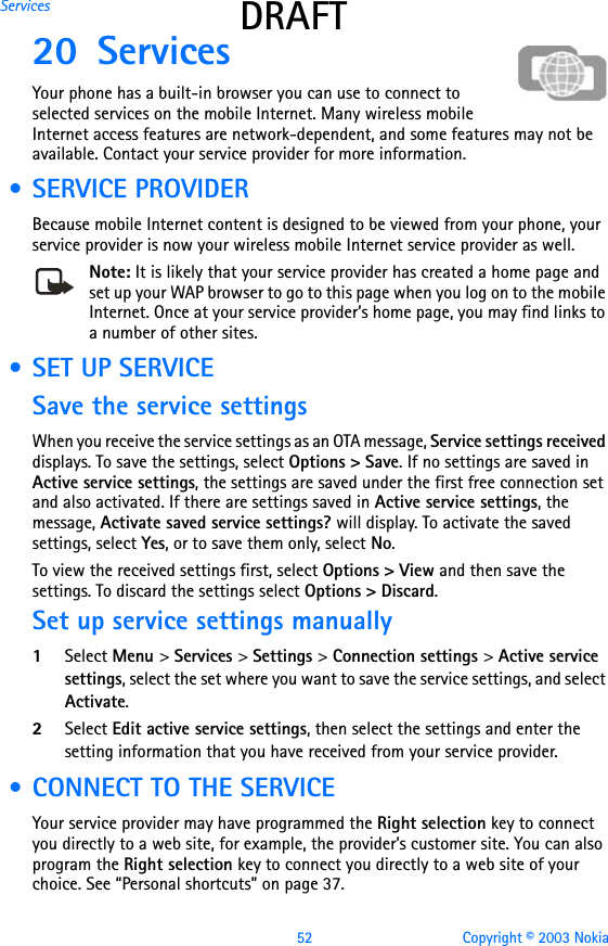 52 Copyright © 2003 NokiaServices DRAFT20 Services Your phone has a built-in browser you can use to connect to selected services on the mobile Internet. Many wireless mobile Internet access features are network-dependent, and some features may not be available. Contact your service provider for more information. • SERVICE PROVIDERBecause mobile Internet content is designed to be viewed from your phone, your service provider is now your wireless mobile Internet service provider as well.Note: It is likely that your service provider has created a home page and set up your WAP browser to go to this page when you log on to the mobile Internet. Once at your service provider’s home page, you may find links to a number of other sites. • SET UP SERVICESave the service settingsWhen you receive the service settings as an OTA message, Service settings received displays. To save the settings, select Options &gt; Save. If no settings are saved in Active service settings, the settings are saved under the first free connection set and also activated. If there are settings saved in Active service settings, the message, Activate saved service settings? will display. To activate the saved settings, select Yes, or to save them only, select No.To view the received settings first, select Options &gt; View and then save the settings. To discard the settings select Options &gt; Discard. Set up service settings manually1Select Menu &gt; Services &gt; Settings &gt; Connection settings &gt; Active service settings, select the set where you want to save the service settings, and select Activate.2Select Edit active service settings, then select the settings and enter the setting information that you have received from your service provider. • CONNECT TO THE SERVICEYour service provider may have programmed the Right selection key to connect you directly to a web site, for example, the provider’s customer site. You can also program the Right selection key to connect you directly to a web site of your choice. See “Personal shortcuts” on page 37.