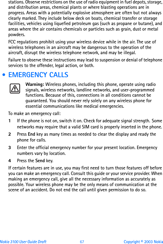 Nokia 3100 User Guide Draft  67 Copyright © 2003 Nokiastations. Observe restrictions on the use of radio equipment in fuel depots, storage, and distribution areas, chemical plants or where blasting operations are in progress. Areas with a potentially explosive atmosphere are often but not always clearly marked. They include below deck on boats, chemical transfer or storage facilities, vehicles using liquefied petroleum gas (such as propane or butane), and areas where the air contains chemicals or particles such as grain, dust or metal powders.FCC regulations prohibit using your wireless device while in the air. The use of wireless telephones in an aircraft may be dangerous to the operation of the aircraft, disrupt the wireless telephone network, and may be illegal.Failure to observe these instructions may lead to suspension or denial of telephone services to the offender, legal action, or both. • EMERGENCY CALLSWarning: Wireless phones, including this phone, operate using radio signals, wireless networks, landline networks, and user-programmed functions. Because of this, connections in all conditions cannot be guaranteed. You should never rely solely on any wireless phone for essential communications like medical emergencies.To make an emergency call: 1If the phone is not on, switch it on. Check for adequate signal strength. Some networks may require that a valid SIM card is properly inserted in the phone. 2Press End key as many times as needed to clear the display and ready the phone for calls. 3Enter the official emergency number for your present location. Emergency numbers vary by location. 4Press the Send key.If certain features are in use, you may first need to turn those features off before you can make an emergency call. Consult this guide or your service provider. When making an emergency call, give all the necessary information as accurately as possible. Your wireless phone may be the only means of communication at the scene of an accident. Do not end the call until given permission to do so.