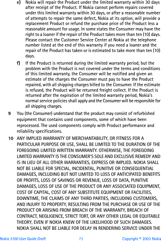 Nokia 3100 User Guide Draft  73 Copyright © 2003 Nokiae) Nokia will repair the Product under the limited warranty within 30 days after receipt of the Product. If Nokia cannot perform repairs covered under this limited warranty within 30 days, or after a reasonable number of attempts to repair the same defect, Nokia at its option, will provide a replacement Product or refund the purchase price of the Product less a reasonable amount for usage. In some states the Consumer may have the right to a loaner if the repair of the Product takes more than ten (10) days. Please contact the Customer Service Center at Nokia at the telephone number listed at the end of this warranty if you need a loaner and the repair of the Product has taken or is estimated to take more than ten (10) days.f) If the Product is returned during the limited warranty period, but the problem with the Product is not covered under the terms and conditions of this limited warranty, the Consumer will be notified and given an estimate of the charges the Consumer must pay to have the Product repaired, with all shipping charges billed to the Consumer. If the estimate is refused, the Product will be returned freight collect. If the Product is returned after the expiration of the limited warranty period, Nokia’s normal service policies shall apply and the Consumer will be responsible for all shipping charges.9You (the Consumer) understand that the product may consist of refurbished equipment that contains used components, some of which have been reprocessed. The used components comply with Product performance and reliability specifications.10 ANY IMPLIED WARRANTY OF MERCHANTABILITY, OR FITNESS FOR A PARTICULAR PURPOSE OR USE, SHALL BE LIMITED TO THE DURATION OF THE FOREGOING LIMITED WRITTEN WARRANTY. OTHERWISE, THE FOREGOING LIMITED WARRANTY IS THE CONSUMER’S SOLE AND EXCLUSIVE REMEDY AND IS IN LIEU OF ALL OTHER WARRANTIES, EXPRESS OR IMPLIED. NOKIA SHALL NOT BE LIABLE FOR SPECIAL, INCIDENTAL, PUNITIVE OR CONSEQUENTIAL DAMAGES, INCLUDING BUT NOT LIMITED TO LOSS OF ANTICIPATED BENEFITS OR PROFITS, LOSS OF SAVINGS OR REVENUE, LOSS OF DATA, PUNITIVE DAMAGES, LOSS OF USE OF THE PRODUCT OR ANY ASSOCIATED EQUIPMENT, COST OF CAPITAL, COST OF ANY SUBSTITUTE EQUIPMENT OR FACILITIES, DOWNTIME, THE CLAIMS OF ANY THIRD PARTIES, INCLUDING CUSTOMERS, AND INJURY TO PROPERTY, RESULTING FROM THE PURCHASE OR USE OF THE PRODUCT OR ARISING FROM BREACH OF THE WARRANTY, BREACH OF CONTRACT, NEGLIGENCE, STRICT TORT, OR ANY OTHER LEGAL OR EQUITABLE THEORY, EVEN IF NOKIA KNEW OF THE LIKELIHOOD OF SUCH DAMAGES. NOKIA SHALL NOT BE LIABLE FOR DELAY IN RENDERING SERVICE UNDER THE 