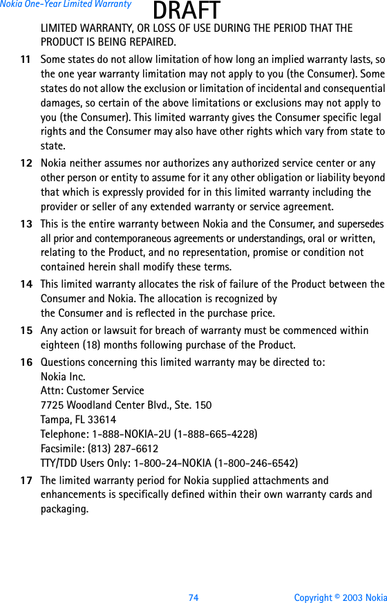 74 Copyright © 2003 NokiaNokia One-Year Limited Warranty DRAFTLIMITED WARRANTY, OR LOSS OF USE DURING THE PERIOD THAT THE PRODUCT IS BEING REPAIRED.11 Some states do not allow limitation of how long an implied warranty lasts, so the one year warranty limitation may not apply to you (the Consumer). Some states do not allow the exclusion or limitation of incidental and consequential damages, so certain of the above limitations or exclusions may not apply to you (the Consumer). This limited warranty gives the Consumer specific legal rights and the Consumer may also have other rights which vary from state to state.12 Nokia neither assumes nor authorizes any authorized service center or any other person or entity to assume for it any other obligation or liability beyond that which is expressly provided for in this limited warranty including the provider or seller of any extended warranty or service agreement.13 This is the entire warranty between Nokia and the Consumer, and supersedes all prior and contemporaneous agreements or understandings, oral or written, relating to the Product, and no representation, promise or condition not contained herein shall modify these terms.14 This limited warranty allocates the risk of failure of the Product between the Consumer and Nokia. The allocation is recognized by the Consumer and is reflected in the purchase price.15 Any action or lawsuit for breach of warranty must be commenced within eighteen (18) months following purchase of the Product.16 Questions concerning this limited warranty may be directed to: Nokia Inc. Attn: Customer Service7725 Woodland Center Blvd., Ste. 150Tampa, FL 33614Telephone: 1-888-NOKIA-2U (1-888-665-4228)Facsimile: (813) 287-6612TTY/TDD Users Only: 1-800-24-NOKIA (1-800-246-6542)17 The limited warranty period for Nokia supplied attachments and enhancements is specifically defined within their own warranty cards and packaging. 