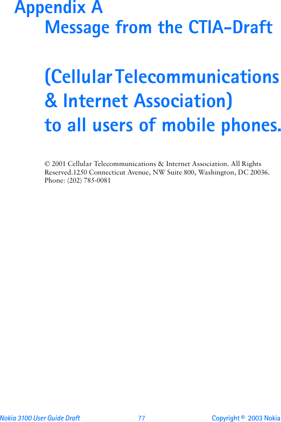 Nokia 3100 User Guide Draft  77 Copyright ©  2003 Nokia Appendix A Message from the CTIA-Draft(Cellular Telecommunications &amp; Internet Association) to all users of mobile phones.© 2001 Cellular Telecommunications &amp; Internet Association. All Rights Reserved.1250 Connecticut Avenue, NW Suite 800, Washington, DC 20036. Phone: (202) 785-0081