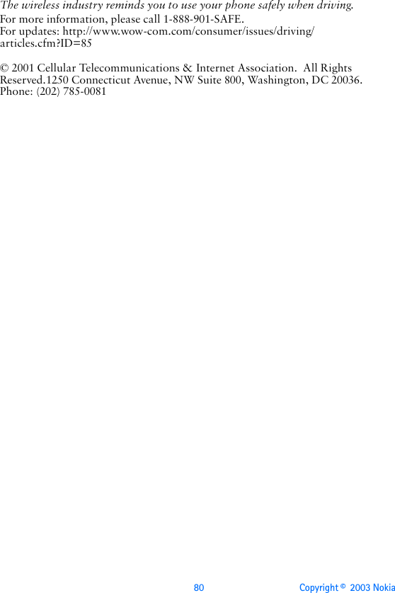 80 Copyright ©  2003 Nokia The wireless industry reminds you to use your phone safely when driving.For more information, please call 1-888-901-SAFE.For updates: http://www.wow-com.com/consumer/issues/driving/articles.cfm?ID=85© 2001 Cellular Telecommunications &amp; Internet Association.  All Rights Reserved.1250 Connecticut Avenue, NW Suite 800, Washington, DC 20036. Phone: (202) 785-0081