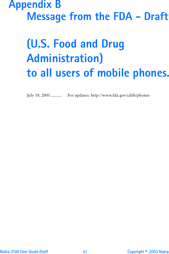 Nokia 3100 User Guide Draft  81 Copyright ©  2003 Nokia Appendix B  Message from the FDA - Draft(U.S. Food and Drug Administration) to all users of mobile phones.July 18, 2001 ......... For updates: http://www.fda.gov/cdrh/phones