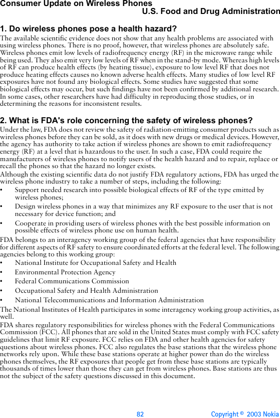 82 Copyright ©  2003 Nokia Consumer Update on Wireless PhonesU.S. Food and Drug Administration1. Do wireless phones pose a health hazard?The available scientific evidence does not show that any health problems are associated with using wireless phones. There is no proof, however, that wireless phones are absolutely safe. Wireless phones emit low levels of radiofrequency energy (RF) in the microwave range while being used. They also emit very low levels of RF when in the stand-by mode. Whereas high levels of RF can produce health effects (by heating tissue), exposure to low level RF that does not produce heating effects causes no known adverse health effects. Many studies of low level RF exposures have not found any biological effects. Some studies have suggested that some biological effects may occur, but such findings have not been confirmed by additional research. In some cases, other researchers have had difficulty in reproducing those studies, or in determining the reasons for inconsistent results.2. What is FDA&apos;s role concerning the safety of wireless phones?Under the law, FDA does not review the safety of radiation-emitting consumer products such as wireless phones before they can be sold, as it does with new drugs or medical devices. However, the agency has authority to take action if wireless phones are shown to emit radiofrequency energy (RF) at a level that is hazardous to the user. In such a case, FDA could require the manufacturers of wireless phones to notify users of the health hazard and to repair, replace or recall the phones so that the hazard no longer exists.Although the existing scientific data do not justify FDA regulatory actions, FDA has urged the wireless phone industry to take a number of steps, including the following:• Support needed research into possible biological effects of RF of the type emitted by wireless phones;• Design wireless phones in a way that minimizes any RF exposure to the user that is not necessary for device function; and• Cooperate in providing users of wireless phones with the best possible information on possible effects of wireless phone use on human health.FDA belongs to an interagency working group of the federal agencies that have responsibility for different aspects of RF safety to ensure coordinated efforts at the federal level. The following agencies belong to this working group:• National Institute for Occupational Safety and Health• Environmental Protection Agency• Federal Communications Commission• Occupational Safety and Health Administration• National Telecommunications and Information AdministrationThe National Institutes of Health participates in some interagency working group activities, as well.FDA shares regulatory responsibilities for wireless phones with the Federal Communications Commission (FCC). All phones that are sold in the United States must comply with FCC safety guidelines that limit RF exposure. FCC relies on FDA and other health agencies for safety questions about wireless phones. FCC also regulates the base stations that the wireless phone networks rely upon. While these base stations operate at higher power than do the wireless phones themselves, the RF exposures that people get from these base stations are typically thousands of times lower than those they can get from wireless phones. Base stations are thus not the subject of the safety questions discussed in this document.