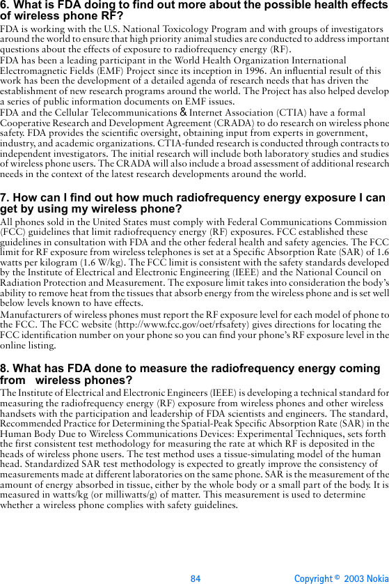 84 Copyright ©  2003 Nokia 6. What is FDA doing to find out more about the possible health effects of wireless phone RF?FDA is working with the U.S. National Toxicology Program and with groups of investigators around the world to ensure that high priority animal studies are conducted to address important questions about the effects of exposure to radiofrequency energy (RF).FDA has been a leading participant in the World Health Organization International Electromagnetic Fields (EMF) Project since its inception in 1996. An influential result of this work has been the development of a detailed agenda of research needs that has driven the establishment of new research programs around the world. The Project has also helped develop a series of public information documents on EMF issues.FDA and the Cellular Telecommunications &amp; Internet Association (CTIA) have a formal Cooperative Research and Development Agreement (CRADA) to do research on wireless phone safety. FDA provides the scientific oversight, obtaining input from experts in government, industry, and academic organizations. CTIA-funded research is conducted through contracts to independent investigators. The initial research will include both laboratory studies and studies of wireless phone users. The CRADA will also include a broad assessment of additional research needs in the context of the latest research developments around the world.7. How can I find out how much radiofrequency energy exposure I can get by using my wireless phone?All phones sold in the United States must comply with Federal Communications Commission (FCC) guidelines that limit radiofrequency energy (RF) exposures. FCC established these guidelines in consultation with FDA and the other federal health and safety agencies. The FCC limit for RF exposure from wireless telephones is set at a Specific Absorption Rate (SAR) of 1.6 watts per kilogram (1.6 W/kg). The FCC limit is consistent with the safety standards developed by the Institute of Electrical and Electronic Engineering (IEEE) and the National Council on Radiation Protection and Measurement. The exposure limit takes into consideration the body’s ability to remove heat from the tissues that absorb energy from the wireless phone and is set well below levels known to have effects.Manufacturers of wireless phones must report the RF exposure level for each model of phone to the FCC. The FCC website (http://www.fcc.gov/oet/rfsafety) gives directions for locating the FCC identification number on your phone so you can find your phone’s RF exposure level in the online listing.8. What has FDA done to measure the radiofrequency energy coming from   wireless phones?The Institute of Electrical and Electronic Engineers (IEEE) is developing a technical standard for measuring the radiofrequency energy (RF) exposure from wireless phones and other wireless handsets with the participation and leadership of FDA scientists and engineers. The standard, Recommended Practice for Determining the Spatial-Peak Specific Absorption Rate (SAR) in the Human Body Due to Wireless Communications Devices: Experimental Techniques, sets forth the first consistent test methodology for measuring the rate at which RF is deposited in the heads of wireless phone users. The test method uses a tissue-simulating model of the human head. Standardized SAR test methodology is expected to greatly improve the consistency of measurements made at different laboratories on the same phone. SAR is the measurement of the amount of energy absorbed in tissue, either by the whole body or a small part of the body. It is measured in watts/kg (or milliwatts/g) of matter. This measurement is used to determine whether a wireless phone complies with safety guidelines.