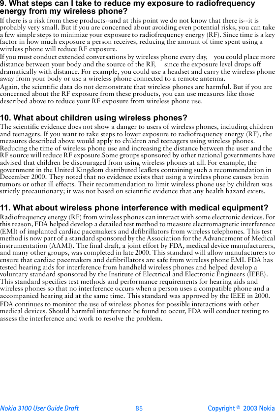 Nokia 3100 User Guide Draft  85 Copyright ©  2003 Nokia 9. What steps can I take to reduce my exposure to radiofrequency energy from my wireless phone?If there is a risk from these products--and at this point we do not know that there is--it is probably very small. But if you are concerned about avoiding even potential risks, you can take a few simple steps to minimize your exposure to radiofrequency energy (RF). Since time is a key factor in how much exposure a person receives, reducing the amount of time spent using a wireless phone will reduce RF exposure.If you must conduct extended conversations by wireless phone every day,     you could place more distance between your body and the source of the RF,     since the exposure level drops off dramatically with distance. For example, you could use a headset and carry the wireless phone away from your body or use a wireless phone connected to a remote antenna.Again, the scientific data do not demonstrate that wireless phones are harmful. But if you are concerned about the RF exposure from these products, you can use measures like those described above to reduce your RF exposure from wireless phone use.10. What about children using wireless phones?The scientific evidence does not show a danger to users of wireless phones, including children and teenagers. If you want to take steps to lower exposure to radiofrequency energy (RF), the measures described above would apply to children and teenagers using wireless phones. Reducing the time of wireless phone use and increasing the distance between the user and the RF source will reduce RF exposure.Some groups sponsored by other national governments have advised that children be discouraged from using wireless phones at all. For example, the government in the United Kingdom distributed leaflets containing such a recommendation in December 2000. They noted that no evidence exists that using a wireless phone causes brain tumors or other ill effects. Their recommendation to limit wireless phone use by children was strictly precautionary; it was not based on scientific evidence that any health hazard exists.11. What about wireless phone interference with medical equipment?Radiofrequency energy (RF) from wireless phones can interact with some electronic devices. For this reason, FDA helped develop a detailed test method to measure electromagnetic interference (EMI) of implanted cardiac pacemakers and defibrillators from wireless telephones. This test method is now part of a standard sponsored by the Association for the Advancement of Medical instrumentation (AAMI). The final draft, a joint effort by FDA, medical device manufacturers, and many other groups, was completed in late 2000. This standard will allow manufacturers to ensure that cardiac pacemakers and defibrillators are safe from wireless phone EMI. FDA has tested hearing aids for interference from handheld wireless phones and helped develop a voluntary standard sponsored by the Institute of Electrical and Electronic Engineers (IEEE). This standard specifies test methods and performance requirements for hearing aids and wireless phones so that no interference occurs when a person uses a compatible phone and a accompanied hearing aid at the same time. This standard was approved by the IEEE in 2000.FDA continues to monitor the use of wireless phones for possible interactions with other medical devices. Should harmful interference be found to occur, FDA will conduct testing to assess the interference and work to resolve the problem.