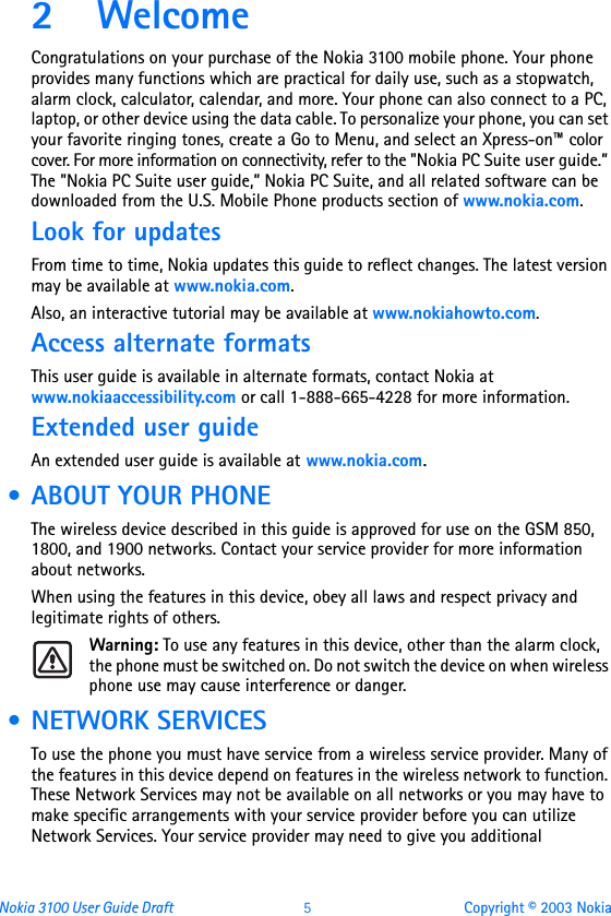 Nokia 3100 User Guide Draft  5 Copyright © 2003 Nokia2WelcomeCongratulations on your purchase of the Nokia 3100 mobile phone. Your phone provides many functions which are practical for daily use, such as a stopwatch, alarm clock, calculator, calendar, and more. Your phone can also connect to a PC, laptop, or other device using the data cable. To personalize your phone, you can set your favorite ringing tones, create a Go to Menu, and select an Xpress-on™ color cover. For more information on connectivity, refer to the &quot;Nokia PC Suite user guide.” The &quot;Nokia PC Suite user guide,” Nokia PC Suite, and all related software can be downloaded from the U.S. Mobile Phone products section of www.nokia.com.Look for updatesFrom time to time, Nokia updates this guide to reflect changes. The latest version may be available at www.nokia.com.Also, an interactive tutorial may be available at www.nokiahowto.com.Access alternate formatsThis user guide is available in alternate formats, contact Nokia at www.nokiaaccessibility.com or call 1-888-665-4228 for more information.Extended user guideAn extended user guide is available at www.nokia.com. • ABOUT YOUR PHONEThe wireless device described in this guide is approved for use on the GSM 850, 1800, and 1900 networks. Contact your service provider for more information about networks.When using the features in this device, obey all laws and respect privacy and legitimate rights of others.Warning: To use any features in this device, other than the alarm clock, the phone must be switched on. Do not switch the device on when wireless phone use may cause interference or danger. • NETWORK SERVICESTo use the phone you must have service from a wireless service provider. Many of the features in this device depend on features in the wireless network to function. These Network Services may not be available on all networks or you may have to make specific arrangements with your service provider before you can utilize Network Services. Your service provider may need to give you additional 