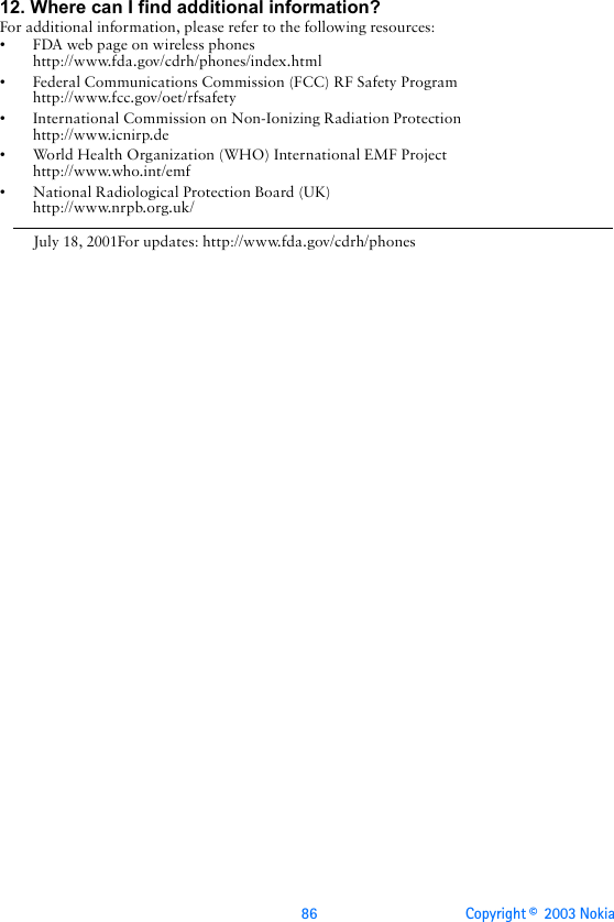 86 Copyright ©  2003 Nokia 12. Where can I find additional information?For additional information, please refer to the following resources:• FDA web page on wireless phoneshttp://www.fda.gov/cdrh/phones/index.html• Federal Communications Commission (FCC) RF Safety Program http://www.fcc.gov/oet/rfsafety• International Commission on Non-Ionizing Radiation Protectionhttp://www.icnirp.de• World Health Organization (WHO) International EMF Projecthttp://www.who.int/emf• National Radiological Protection Board (UK)http://www.nrpb.org.uk/July 18, 2001For updates: http://www.fda.gov/cdrh/phones