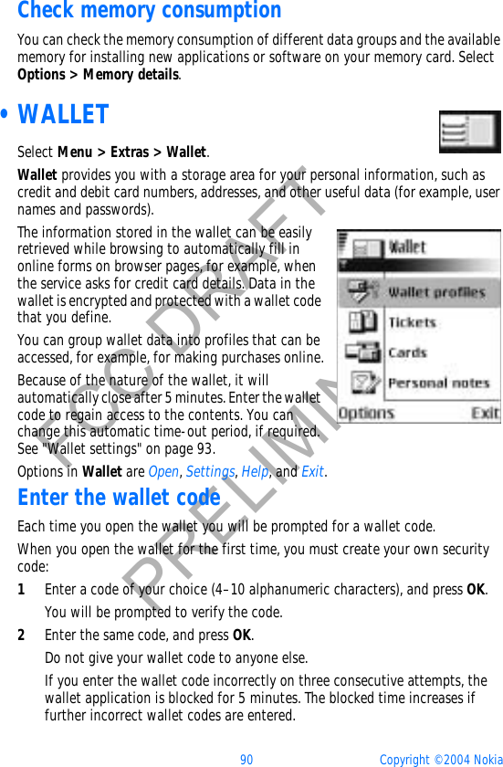 90 Copyright © 2004 NokiaFCC DRAFTPRELIMINARYCheck memory consumptionYou can check the memory consumption of different data groups and the available memory for installing new applications or software on your memory card. Select Options &gt; Memory details. •WALLETSelect Menu &gt; Extras &gt; Wallet.Wallet provides you with a storage area for your personal information, such as credit and debit card numbers, addresses, and other useful data (for example, user names and passwords).The information stored in the wallet can be easily retrieved while browsing to automatically fill in online forms on browser pages, for example, when the service asks for credit card details. Data in the wallet is encrypted and protected with a wallet code that you define.You can group wallet data into profiles that can be accessed, for example, for making purchases online.Because of the nature of the wallet, it will automatically close after 5 minutes. Enter the wallet code to regain access to the contents. You can change this automatic time-out period, if required. See &quot;Wallet settings&quot; on page 93. Options in Wallet are Open,Settings,Help, and Exit.Enter the wallet codeEach time you open the wallet you will be prompted for a wallet code.When you open the wallet for the first time, you must create your own security code:1Enter a code of your choice (4–10 alphanumeric characters), and press OK.You will be prompted to verify the code.2Enter the same code, and press OK.Do not give your wallet code to anyone else.If you enter the wallet code incorrectly on three consecutive attempts, the wallet application is blocked for 5 minutes. The blocked time increases if further incorrect wallet codes are entered.