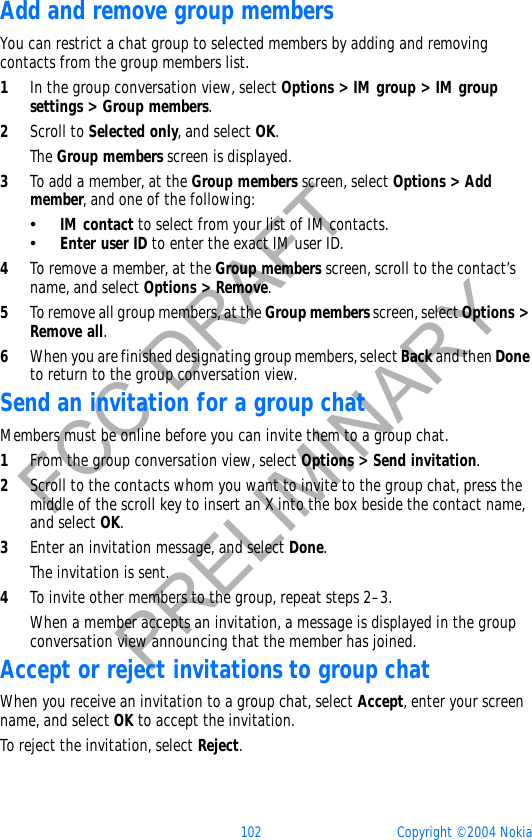 102 Copyright © 2004 NokiaFCC DRAFTPRELIMINARYAdd and remove group membersYou can restrict a chat group to selected members by adding and removing contacts from the group members list.1In the group conversation view, select Options &gt; IM group &gt; IM group settings &gt; Group members.2Scroll to Selected only, and select OK.The Group members screen is displayed.3To add a member, at the Group members screen, select Options &gt; Add member, and one of the following:•IM contact to select from your list of IM contacts.•Enter user ID to enter the exact IM user ID.4To remove a member, at the Group members screen, scroll to the contact’s name, and select Options &gt; Remove.5To remove all group members, at the Group members screen, select Options &gt; Remove all.6When you are finished designating group members, select Back and then Doneto return to the group conversation view.Send an invitation for a group chatMembers must be online before you can invite them to a group chat.1From the group conversation view, select Options &gt; Send invitation.2Scroll to the contacts whom you want to invite to the group chat, press the middle of the scroll key to insert an X into the box beside the contact name, and select OK.3Enter an invitation message, and select Done.The invitation is sent.4To invite other members to the group, repeat steps 2–3.When a member accepts an invitation, a message is displayed in the group conversation view announcing that the member has joined.Accept or reject invitations to group chatWhen you receive an invitation to a group chat, select Accept, enter your screen name, and select OK to accept the invitation.To reject the invitation, select Reject.