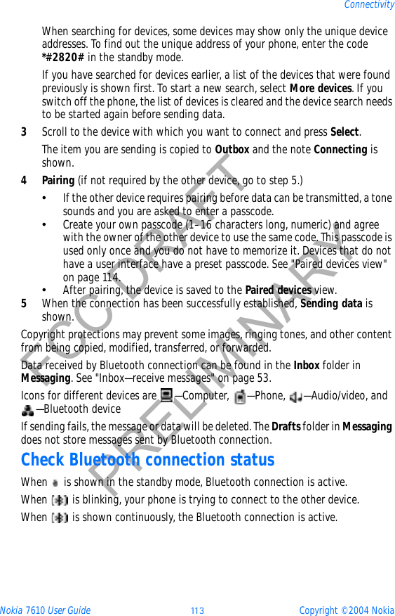 Nokia 7610 User Guide 11 3 Copyright © 2004 NokiaConnectivityFCC DRAFTPRELIMINARYWhen searching for devices, some devices may show only the unique device addresses. To find out the unique address of your phone, enter the code *#2820# in the standby mode.If you have searched for devices earlier, a list of the devices that were found previously is shown first. To start a new search, select More devices. If you switch off the phone, the list of devices is cleared and the device search needs to be started again before sending data.3Scroll to the device with which you want to connect and press Select.The item you are sending is copied to Outbox and the note Connecting is shown.4Pairing (if not required by the other device, go to step 5.)•If the other device requires pairing before data can be transmitted, a tone sounds and you are asked to enter a passcode.•Create your own passcode (1–16 characters long, numeric) and agree with the owner of the other device to use the same code. This passcode is used only once and you do not have to memorize it. Devices that do not have a user interface have a preset passcode. See &quot;Paired devices view&quot; on page 114. •After pairing, the device is saved to the Paired devices view.5When the connection has been successfully established, Sending data is shown.Copyright protections may prevent some images, ringing tones, and other content from being copied, modified, transferred, or forwarded.Data received by Bluetooth connection can be found in the Inbox folder in Messaging. See &quot;Inbox—receive messages&quot; on page 53. Icons for different devices are  —Computer,  —Phone,  —Audio/video, and —Bluetooth deviceIf sending fails, the message or data will be deleted. The Drafts folder in Messagingdoes not store messages sent by Bluetooth connection.Check Bluetooth connection statusWhen   is shown in the standby mode, Bluetooth connection is active.When   is blinking, your phone is trying to connect to the other device.When   is shown continuously, the Bluetooth connection is active.