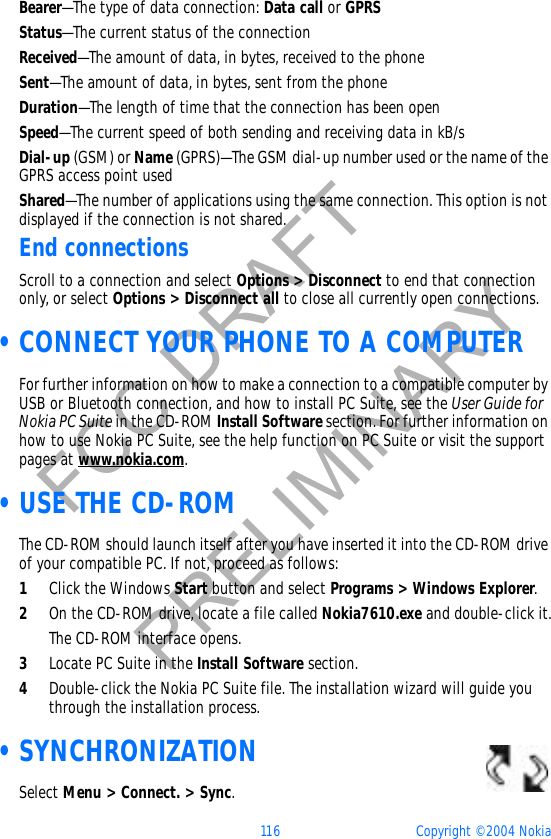 116 Copyright © 2004 NokiaFCC DRAFTPRELIMINARYBearer—The type of data connection: Data call or GPRSStatus—The current status of the connectionReceived—The amount of data, in bytes, received to the phoneSent—The amount of data, in bytes, sent from the phoneDuration—The length of time that the connection has been openSpeed—The current speed of both sending and receiving data in kB/sDial-up (GSM) or Name (GPRS)—The GSM dial-up number used or the name of the GPRS access point usedShared—The number of applications using the same connection. This option is not displayed if the connection is not shared.End connectionsScroll to a connection and select Options &gt; Disconnect to end that connection only, or select Options &gt; Disconnect all to close all currently open connections. •CONNECT YOUR PHONE TO A COMPUTERFor further information on how to make a connection to a compatible computer by USB or Bluetooth connection, and how to install PC Suite, see the User Guide for Nokia PC Suite in the CD-ROM Install Software section. For further information on how to use Nokia PC Suite, see the help function on PC Suite or visit the support pages at www.nokia.com. •USE THE CD-ROMThe CD-ROM should launch itself after you have inserted it into the CD-ROM drive of your compatible PC. If not, proceed as follows:1Click the Windows Start button and select Programs &gt; Windows Explorer.2On the CD-ROM drive, locate a file called Nokia7610.exe and double-click it.The CD-ROM interface opens.3Locate PC Suite in the Install Software section.4Double-click the Nokia PC Suite file. The installation wizard will guide you through the installation process. •SYNCHRONIZATIONSelect Menu &gt; Connect. &gt; Sync.