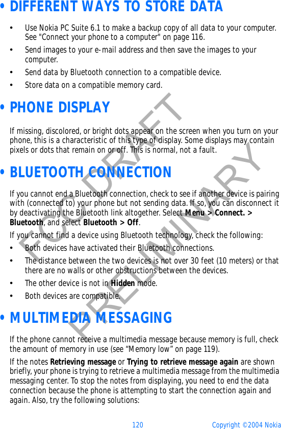 120 Copyright © 2004 NokiaFCC DRAFTPRELIMINARY •DIFFERENT WAYS TO STORE DATA•Use Nokia PC Suite 6.1 to make a backup copy of all data to your computer. See &quot;Connect your phone to a computer&quot; on page 116. •Send images to your e-mail address and then save the images to your computer.•Send data by Bluetooth connection to a compatible device.•Store data on a compatible memory card. •PHONE DISPLAYIf missing, discolored, or bright dots appear on the screen when you turn on your phone, this is a characteristic of this type of display. Some displays may contain pixels or dots that remain on or off. This is normal, not a fault.  •BLUETOOTH CONNECTIONIf you cannot end a Bluetooth connection, check to see if another device is pairing with (connected to) your phone but not sending data. If so, you can disconnect it by deactivating the Bluetooth link altogether. Select Menu &gt; Connect. &gt; Bluetooth, and select Bluetooth &gt; Off.If you cannot find a device using Bluetooth technology, check the following:•Both devices have activated their Bluetooth connections. •The distance between the two devices is not over 30 feet (10 meters) or that there are no walls or other obstructions between the devices.•The other device is not in Hidden mode.•Both devices are compatible. •MULTIMEDIA MESSAGINGIf the phone cannot receive a multimedia message because memory is full, check the amount of memory in use (see “Memory low” on page 119). If the notes Retrieving message or Trying to retrieve message again are shown briefly, your phone is trying to retrieve a multimedia message from the multimedia messaging center. To stop the notes from displaying, you need to end the data connection because the phone is attempting to start the connection again and again. Also, try the following solutions: