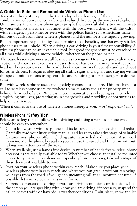 [ 138 ]Safety is the most important call you will ever make.A Guide to Safe and Responsible Wireless Phone UseTens of millions of people in the U.S. today take advantage of the unique combination of convenience, safety and value delivered by the wireless telephone. Quite simply, the wireless phone gives people the powerful ability to communicate by voice--almost anywhere, anytime--with the boss, with a client, with the kids, with emergency personnel or even with the police. Each year, Americans make billions of calls from their wireless phones, and the numbers are rapidly growing.But an important responsibility accompanies those benefits, one that every wireless phone user must uphold. When driving a car, driving is your first responsibility. A wireless phone can be an invaluable tool, but good judgment must be exercised at all times while driving a motor vehicle--whether on the phone or not.The basic lessons are ones we all learned as teenagers. Driving requires alertness, caution and courtesy. It requires a heavy dose of basic common sense---keep your head up, keep your eyes on the road, check your mirrors frequently and watch out for other drivers. It requires obeying all traffic signs and signals and staying within the speed limit. It means using seatbelts and requiring other passengers to do the same.But with wireless phone use, driving safely means a little more. This brochure is a call to wireless phone users everywhere to make safety their first priority when behind the wheel of a car. Wireless telecommunications is keeping us in touch, simplifying our lives, protecting us in emergencies and providing opportunities to help others in need. When it comes to the use of wireless phones, safety is your most important call.Wireless Phone &quot;Safety Tips&quot;Below are safety tips to follow while driving and using a wireless phone which should be easy to remember. 1 Get to know your wireless phone and its features such as speed dial and redial. Carefully read your instruction manual and learn to take advantage of valuable features most phones offer, including automatic redial and memory. Also, work to memorize the phone keypad so you can use the speed dial function without taking your attention off the road.2 When available, use a hands free device. A number of hands free wireless phone accessories are readily available today. Whether you choose an installed mounted device for your wireless phone or a speaker phone accessory, take advantage of these devices if available to you.3 Position your wireless phone within easy reach. Make sure you place your wireless phone within easy reach and where you can grab it without removing your eyes from the road. If you get an incoming call at an inconvenient time, if possible, let your voice mail answer it for you.4 Suspend conversations during hazardous driving conditions or situations. Let the person you are speaking with know you are driving; if necessary, suspend the call in heavy traffic or hazardous weather conditions. Rain, sleet, snow and ice 