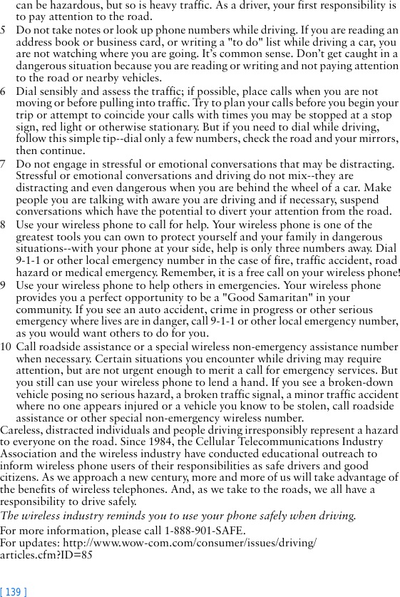 [ 139 ]can be hazardous, but so is heavy traffic. As a driver, your first responsibility is to pay attention to the road.5 Do not take notes or look up phone numbers while driving. If you are reading an address book or business card, or writing a &quot;to do&quot; list while driving a car, you are not watching where you are going. It’s common sense. Don’t get caught in a dangerous situation because you are reading or writing and not paying attention to the road or nearby vehicles.6 Dial sensibly and assess the traffic; if possible, place calls when you are not moving or before pulling into traffic. Try to plan your calls before you begin your trip or attempt to coincide your calls with times you may be stopped at a stop sign, red light or otherwise stationary. But if you need to dial while driving, follow this simple tip--dial only a few numbers, check the road and your mirrors, then continue.7 Do not engage in stressful or emotional conversations that may be distracting. Stressful or emotional conversations and driving do not mix--they are distracting and even dangerous when you are behind the wheel of a car. Make people you are talking with aware you are driving and if necessary, suspend conversations which have the potential to divert your attention from the road.8 Use your wireless phone to call for help. Your wireless phone is one of the greatest tools you can own to protect yourself and your family in dangerous situations--with your phone at your side, help is only three numbers away. Dial 9-1-1 or other local emergency number in the case of fire, traffic accident, road hazard or medical emergency. Remember, it is a free call on your wireless phone!9 Use your wireless phone to help others in emergencies. Your wireless phone provides you a perfect opportunity to be a &quot;Good Samaritan&quot; in your community. If you see an auto accident, crime in progress or other serious emergency where lives are in danger, call 9-1-1 or other local emergency number, as you would want others to do for you.10 Call roadside assistance or a special wireless non-emergency assistance number when necessary. Certain situations you encounter while driving may require attention, but are not urgent enough to merit a call for emergency services. But you still can use your wireless phone to lend a hand. If you see a broken-down vehicle posing no serious hazard, a broken traffic signal, a minor traffic accident where no one appears injured or a vehicle you know to be stolen, call roadside assistance or other special non-emergency wireless number.Careless, distracted individuals and people driving irresponsibly represent a hazard to everyone on the road. Since 1984, the Cellular Telecommunications Industry Association and the wireless industry have conducted educational outreach to inform wireless phone users of their responsibilities as safe drivers and good citizens. As we approach a new century, more and more of us will take advantage of the benefits of wireless telephones. And, as we take to the roads, we all have a responsibility to drive safely.The wireless industry reminds you to use your phone safely when driving.For more information, please call 1-888-901-SAFE.For updates: http://www.wow-com.com/consumer/issues/driving/articles.cfm?ID=85