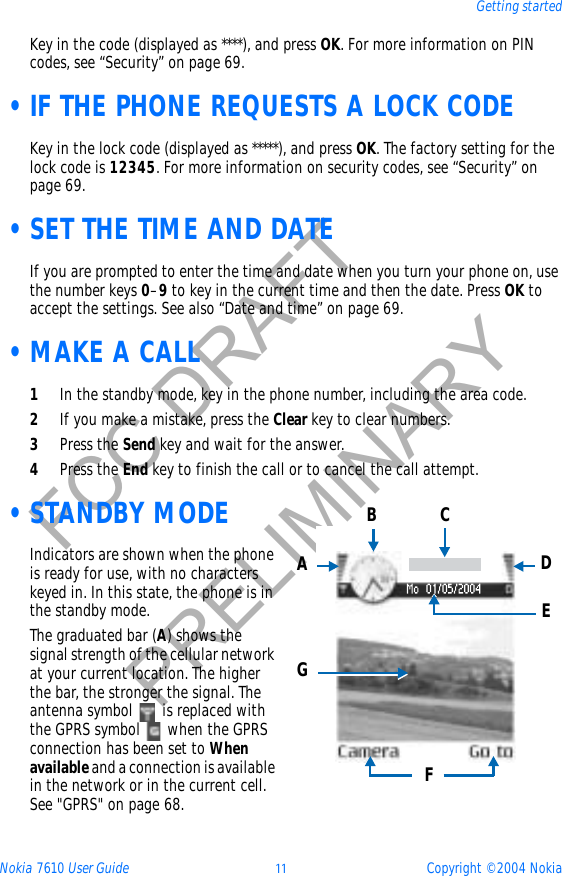 Nokia 7610 User Guide 11 Copyright © 2004 NokiaGetting startedFCC DRAFTPRELIMINARYKey in the code (displayed as ****), and press OK. For more information on PIN codes, see “Security” on page 69. •IF THE PHONE REQUESTS A LOCK CODEKey in the lock code (displayed as *****), and press OK. The factory setting for the lock code is 12345. For more information on security codes, see “Security” on page 69. •SET THE TIME AND DATEIf you are prompted to enter the time and date when you turn your phone on, use the number keys 0–9 to key in the current time and then the date. Press OK to accept the settings. See also “Date and time” on page 69. •MAKE A CALL1In the standby mode, key in the phone number, including the area code.2If you make a mistake, press the Clear key to clear numbers.3Press the Send key and wait for the answer.4Press the End key to finish the call or to cancel the call attempt. •STANDBY MODEIndicators are shown when the phone is ready for use, with no characters keyed in. In this state, the phone is in the standby mode.The graduated bar (A) shows the signal strength of the cellular network at your current location. The higher the bar, the stronger the signal. The antenna symbol   is replaced with the GPRS symbol   when the GPRS connection has been set to Whenavailable and a connection is available in the network or in the current cell. See &quot;GPRS&quot; on page 68. ABCDEFG