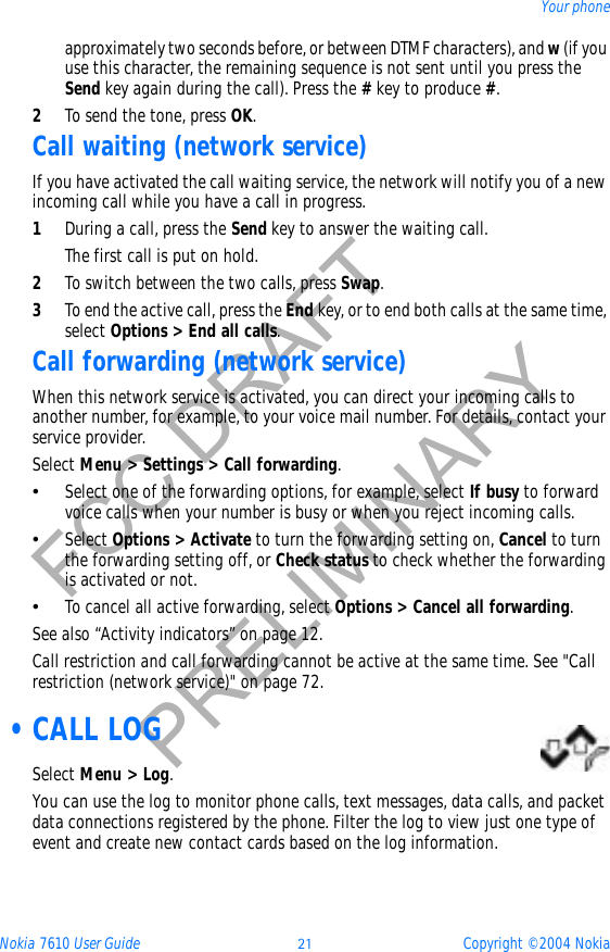 Nokia 7610 User Guide 21 Copyright © 2004 NokiaYour phoneFCC DRAFTPRELIMINARYapproximately two seconds before, or between DTMF characters), and w (if you use this character, the remaining sequence is not sent until you press the Send key again during the call). Press the #key to produce #.2To send the tone, press OK.Call waiting (network service)If you have activated the call waiting service, the network will notify you of a new incoming call while you have a call in progress. 1During a call, press the Send key to answer the waiting call.The first call is put on hold.2To switch between the two calls, press Swap.3To end the active call, press the End key, or to end both calls at the same time, select Options &gt; End all calls.Call forwarding (network service)When this network service is activated, you can direct your incoming calls to another number, for example, to your voice mail number. For details, contact your service provider.Select Menu &gt; Settings &gt; Call forwarding.•Select one of the forwarding options, for example, select If busy to forward voice calls when your number is busy or when you reject incoming calls.•Select Options &gt; Activate to turn the forwarding setting on, Cancel to turn the forwarding setting off, or Check status to check whether the forwarding is activated or not.•To cancel all active forwarding, select Options &gt; Cancel all forwarding.See also “Activity indicators” on page 12.Call restriction and call forwarding cannot be active at the same time. See &quot;Call restriction (network service)&quot; on page 72.  •CALL LOGSelect Menu &gt; Log.You can use the log to monitor phone calls, text messages, data calls, and packet data connections registered by the phone. Filter the log to view just one type of event and create new contact cards based on the log information.