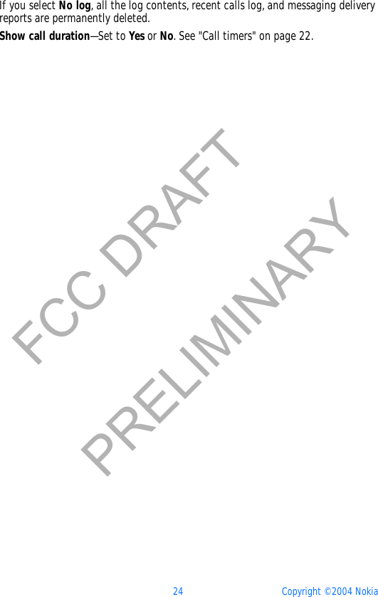 24 Copyright © 2004 NokiaFCC DRAFTPRELIMINARYIf you select No log, all the log contents, recent calls log, and messaging delivery reports are permanently deleted.Show call duration—Set to Yes or No. See &quot;Call timers&quot; on page 22. 