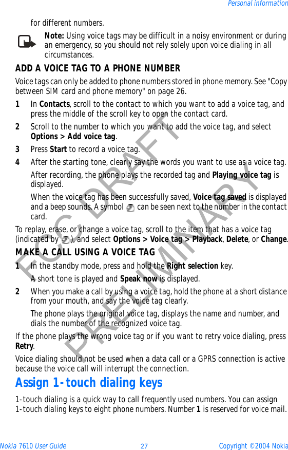 Nokia 7610 User Guide 27 Copyright © 2004 NokiaPersonal informationFCC DRAFTPRELIMINARYfor different numbers.Note: Using voice tags may be difficult in a noisy environment or during an emergency, so you should not rely solely upon voice dialing in all circumstances.ADD A VOICE TAG TO A PHONE NUMBERVoice tags can only be added to phone numbers stored in phone memory. See &quot;Copy between SIM card and phone memory&quot; on page 26. 1In Contacts, scroll to the contact to which you want to add a voice tag, and press the middle of the scroll key to open the contact card.2Scroll to the number to which you want to add the voice tag, and select Options &gt; Add voice tag.3Press Start to record a voice tag. 4After the starting tone, clearly say the words you want to use as a voice tag.After recording, the phone plays the recorded tag and Playing voice tag is displayed.When the voice tag has been successfully saved, Voice tag saved is displayed and a beep sounds. A symbol   can be seen next to the number in the contact card. To replay, erase, or change a voice tag, scroll to the item that has a voice tag (indicated by  ), and select Options &gt; Voice tag &gt; Playback,Delete, or Change.MAKE A CALL USING A VOICE TAG1In the standby mode, press and hold the Right selection key. A short tone is played and Speak now is displayed.2When you make a call by using a voice tag, hold the phone at a short distance from your mouth, and say the voice tag clearly.The phone plays the original voice tag, displays the name and number, and dials the number of the recognized voice tag.If the phone plays the wrong voice tag or if you want to retry voice dialing, press Retry.Voice dialing should not be used when a data call or a GPRS connection is active because the voice call will interrupt the connection.Assign 1-touch dialing keys1-touch dialing is a quick way to call frequently used numbers. You can assign 1-touch dialing keys to eight phone numbers. Number 1 is reserved for voice mail. 