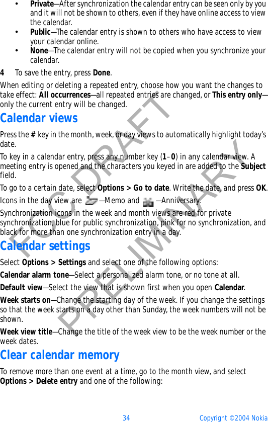 34 Copyright © 2004 NokiaFCC DRAFTPRELIMINARY•Private—After synchronization the calendar entry can be seen only by you and it will not be shown to others, even if they have online access to view the calendar. •Public—The calendar entry is shown to others who have access to view your calendar online. •None—The calendar entry will not be copied when you synchronize your calendar. 4To save the entry, press Done.When editing or deleting a repeated entry, choose how you want the changes to take effect: All occurrences—all repeated entries are changed, or This entry only—only the current entry will be changed.Calendar viewsPress the #key in the month, week, or day views to automatically highlight today’s date.To key in a calendar entry, press any number key (1–0) in any calendar view. A meeting entry is opened and the characters you keyed in are added to the Subjectfield.To go to a certain date, select Options &gt; Go to date. Write the date, and press OK.Icons in the day view are  —Memo and  —Anniversary.Synchronization icons in the week and month views are red for private synchronization, blue for public synchronization, pink for no synchronization, and black for more than one synchronization entry in a day.Calendar settingsSelect Options &gt; Settings and select one of the following options:Calendar alarm tone—Select a personalized alarm tone, or no tone at all.Default view—Select the view that is shown first when you open Calendar.Week starts on—Change the starting day of the week. If you change the settings so that the week starts on a day other than Sunday, the week numbers will not be shown.Week view title—Change the title of the week view to be the week number or the week dates.Clear calendar memoryTo remove more than one event at a time, go to the month view, and select Options &gt; Delete entry and one of the following: