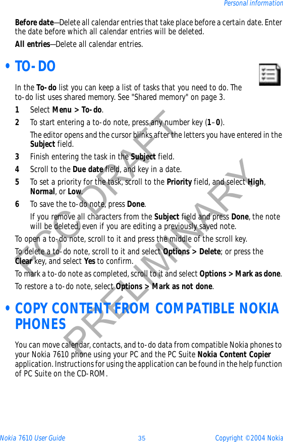 Nokia 7610 User Guide 35 Copyright © 2004 NokiaPersonal informationFCC DRAFTPRELIMINARYBefore date—Delete all calendar entries that take place before a certain date. Enter the date before which all calendar entries will be deleted.All entries—Delete all calendar entries. •TO-DOIn the To-do list you can keep a list of tasks that you need to do. The to-do list uses shared memory. See &quot;Shared memory&quot; on page 3. 1Select Menu &gt; To-do.2To start entering a to-do note, press any number key (1–0).The editor opens and the cursor blinks after the letters you have entered in the Subject field.3Finish entering the task in the Subject field.4Scroll to the Due date field, and key in a date.5To set a priority for the task, scroll to the Priority field, and select High,Normal, or Low.6To save the to-do note, press Done.If you remove all characters from the Subject field and press Done, the note will be deleted, even if you are editing a previously saved note.To open a to-do note, scroll to it and press the middle of the scroll key.To delete a to-do note, scroll to it and select Options &gt; Delete; or press the Clear key, and select Yes to confirm.To mark a to-do note as completed, scroll to it and select Options &gt; Mark as done.To restore a to-do note, select Options &gt; Mark as not done. •COPY CONTENT FROM COMPATIBLE NOKIA PHONESYou can move calendar, contacts, and to-do data from compatible Nokia phones to your Nokia 7610 phone using your PC and the PC Suite Nokia Content Copierapplication. Instructions for using the application can be found in the help function of PC Suite on the CD-ROM.