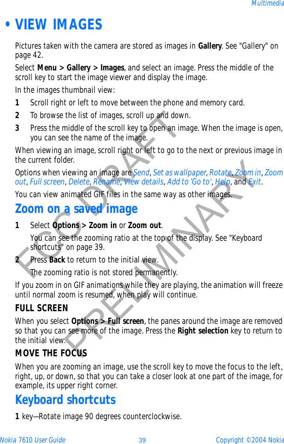 Nokia 7610 User Guide 39 Copyright © 2004 NokiaMultimediaFCC DRAFTPRELIMINARY •VIEW IMAGESPictures taken with the camera are stored as images in Gallery. See &quot;Gallery&quot; on page 42. Select Menu &gt; Gallery &gt; Images, and select an image. Press the middle of the scroll key to start the image viewer and display the image. In the images thumbnail view:1Scroll right or left to move between the phone and memory card.2To browse the list of images, scroll up and down.3Press the middle of the scroll key to open an image. When the image is open, you can see the name of the image.When viewing an image, scroll right or left to go to the next or previous image in the current folder.Options when viewing an image are Send,Set as wallpaper,Rotate,Zoom in,Zoomout,Full screen,Delete,Rename,View details,Add to ’Go to’,Help, and Exit.You can view animated GIF files in the same way as other images.Zoom on a saved image1Select Options &gt; Zoom in or Zoom out.You can see the zooming ratio at the top of the display. See &quot;Keyboard shortcuts&quot; on page 39. 2Press Back to return to the initial view. The zooming ratio is not stored permanently.If you zoom in on GIF animations while they are playing, the animation will freeze until normal zoom is resumed, when play will continue.FULL SCREENWhen you select Options &gt; Full screen, the panes around the image are removed so that you can see more of the image. Press the Right selection key to return to the initial view. MOVE THE FOCUSWhen you are zooming an image, use the scroll key to move the focus to the left, right, up, or down, so that you can take a closer look at one part of the image, for example, its upper right corner. Keyboard shortcuts1key—Rotate image 90 degrees counterclockwise.