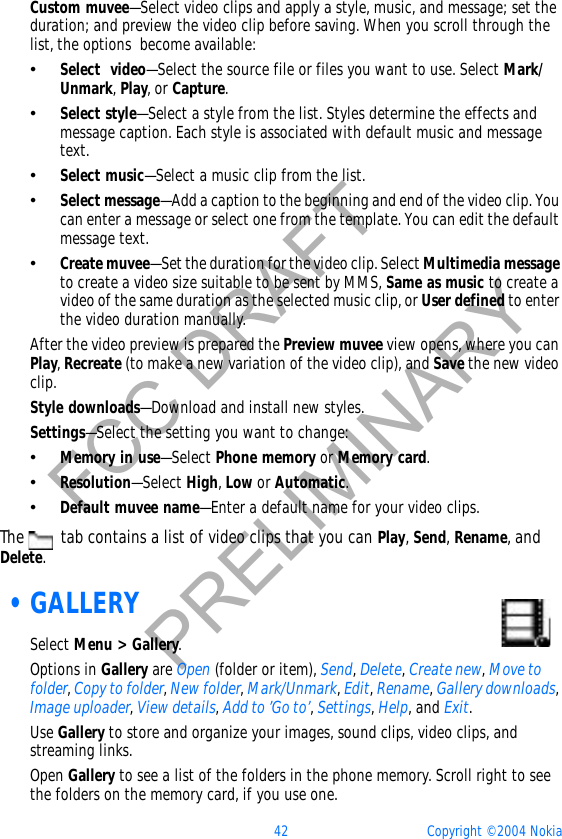 42 Copyright © 2004 NokiaFCC DRAFTPRELIMINARYCustom muvee—Select video clips and apply a style, music, and message; set the duration; and preview the video clip before saving. When you scroll through the list, the options  become available:•Select  video—Select the source file or files you want to use. Select Mark/Unmark,Play, or Capture.•Select style—Select a style from the list. Styles determine the effects and message caption. Each style is associated with default music and message text. •Select music—Select a music clip from the list.•Select message—Add a caption to the beginning and end of the video clip. You can enter a message or select one from the template. You can edit the default message text.•Create muvee—Set the duration for the video clip. Select Multimedia messageto create a video size suitable to be sent by MMS, Same as music to create a video of the same duration as the selected music clip, or User defined to enter the video duration manually. After the video preview is prepared the Preview muvee view opens, where you can Play,Recreate (to make a new variation of the video clip), and Save the new video clip.Style downloads—Download and install new styles. Settings—Select the setting you want to change: •Memory in use—Select Phone memory or Memory card.•Resolution—Select High,Low or Automatic.•Default muvee name—Enter a default name for your video clips.The   tab contains a list of video clips that you can Play,Send,Rename, andDelete. •GALLERYSelect Menu &gt; Gallery.Options in Gallery are Open (folder or item), Send,Delete,Create new,Move to folder,Copy to folder,New folder,Mark/Unmark,Edit,Rename,Gallery downloads,Image uploader,View details,Add to ’Go to’,Settings,Help, and Exit.Use Gallery to store and organize your images, sound clips, video clips, and streaming links. Open Gallery to see a list of the folders in the phone memory. Scroll right to see the folders on the memory card, if you use one.