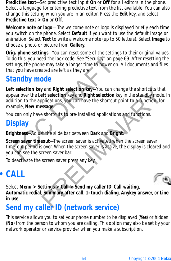 64 Copyright © 2004 NokiaFCC DRAFTPRELIMINARYPredictive text—Set predictive text input On or Off for all editors in the phone. Select a language for entering predictive text from the list available. You can also change this setting when you are in an editor. Press the Edit key, and select Predictive text &gt; On or Off.Welcome note or logo— The welcome note or logo is displayed briefly each time you switch on the phone. Select Default if you want to use the default image or animation. Select Text to write a welcome note (up to 50 letters). Select Image to choose a photo or picture from Gallery.Orig. phone settings—You can reset some of the settings to their original values. To do this, you need the lock code. See &quot;Security&quot; on page 69. After resetting the settings, the phone may take a longer time to power on. All documents and files that you have created are left as they are.Standby modeLeft selection key and Right selection key—You can change the shortcuts that appear over the Left selection key and Right selection key in the standby mode. In addition to the applications, you can have the shortcut point to a function, for example, New message.You can only have shortcuts to pre-installed applications and functions.DisplayBrightness—Adjust the slide bar between Dark and Bright.Screen saver timeout—The screen saver is activated when the screen saver time-out period is over. When the screen saver is active, the display is cleared and you can see the screen saver bar.To deactivate the screen saver press any key. •CALLSelect Menu &gt; Settings &gt; Call &gt; Send my caller ID,Call waiting,Automatic redial,Summary after call,1-touch dialing,Anykey answer, or Line in use.Send my caller ID (network service)This service allows you to set your phone number to be displayed (Yes) or hidden (No) from the person to whom you are calling. This option may also be set by your network operator or service provider when you make a subscription.