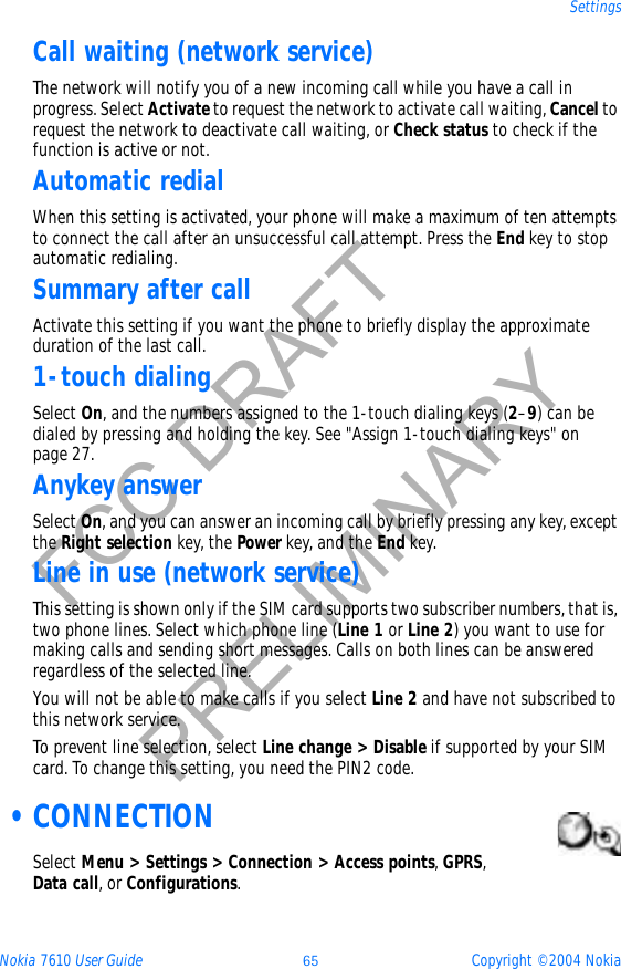 Nokia 7610 User Guide 65 Copyright © 2004 NokiaSettingsFCC DRAFTPRELIMINARYCall waiting (network service)The network will notify you of a new incoming call while you have a call in progress. Select Activate to request the network to activate call waiting, Cancel to request the network to deactivate call waiting, or Check status to check if the function is active or not.Automatic redialWhen this setting is activated, your phone will make a maximum of ten attempts to connect the call after an unsuccessful call attempt. Press the End key to stop automatic redialing.Summary after callActivate this setting if you want the phone to briefly display the approximate duration of the last call. 1-touch dialingSelect On, and the numbers assigned to the 1-touch dialing keys (2–9) can be dialed by pressing and holding the key. See &quot;Assign 1-touch dialing keys&quot; on page 27. Anykey answerSelect On, and you can answer an incoming call by briefly pressing any key, except the Right selection key, the Power key, and the End key.Line in use (network service)This setting is shown only if the SIM card supports two subscriber numbers, that is, two phone lines. Select which phone line (Line 1 or Line 2) you want to use for making calls and sending short messages. Calls on both lines can be answered regardless of the selected line.You will not be able to make calls if you select Line 2 and have not subscribed to this network service.To prevent line selection, select Line change &gt; Disable if supported by your SIM card. To change this setting, you need the PIN2 code. •CONNECTIONSelect Menu &gt; Settings &gt; Connection &gt; Access points,GPRS,Data call, or Configurations.