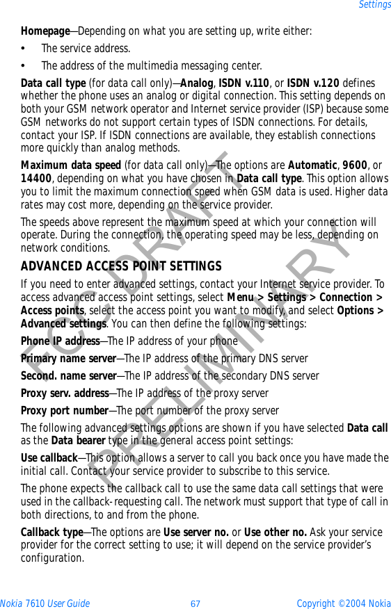 Nokia 7610 User Guide 67 Copyright © 2004 NokiaSettingsFCC DRAFTPRELIMINARYHomepage—Depending on what you are setting up, write either:•The service address.•The address of the multimedia messaging center.Data call type (for data call only)—Analog,ISDN v.110, or ISDN v.120 defines whether the phone uses an analog or digital connection. This setting depends on both your GSM network operator and Internet service provider (ISP) because some GSM networks do not support certain types of ISDN connections. For details, contact your ISP. If ISDN connections are available, they establish connections more quickly than analog methods.Maximum data speed (for data call only)—The options are Automatic,9600, or 14400, depending on what you have chosen in Data call type. This option allows you to limit the maximum connection speed when GSM data is used. Higher data rates may cost more, depending on the service provider.The speeds above represent the maximum speed at which your connection will operate. During the connection, the operating speed may be less, depending on network conditions.ADVANCED ACCESS POINT SETTINGSIf you need to enter advanced settings, contact your Internet service provider. To access advanced access point settings, select Menu &gt; Settings &gt; Connection &gt; Access points, select the access point you want to modify, and select Options &gt; Advanced settings. You can then define the following settings:Phone IP address—The IP address of your phonePrimary name server—The IP address of the primary DNS serverSecond. name server—The IP address of the secondary DNS serverProxy serv. address—The IP address of the proxy serverProxy port number—The port number of the proxy serverThe following advanced settings options are shown if you have selected Data callas the Data bearer type in the general access point settings:Use callback—This option allows a server to call you back once you have made the initial call. Contact your service provider to subscribe to this service.The phone expects the callback call to use the same data call settings that were used in the callback-requesting call. The network must support that type of call in both directions, to and from the phone.Callback type—The options are Use server no. or Use other no. Ask your service provider for the correct setting to use; it will depend on the service provider’s configuration.