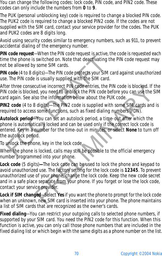 70 Copyright © 2004 NokiaFCC DRAFTPRELIMINARYYou can change the following codes: lock code, PIN code, and PIN2 code. These codes can only include the numbers from 0 to 9.The PUK (personal unblocking key) code is required to change a blocked PIN code. The PUK2 code is required to change a blocked PIN2 code. If the codes are not supplied with the SIM card, contact your service provider for the codes. The PUK and PUK2 codes are 8 digits long.Avoid using security codes similar to emergency numbers, such as 911, to prevent accidental dialing of the emergency number.PIN code request—When the PIN code request is active, the code is requested each time the phone is switched on. Note that deactivating the PIN code request may not be allowed by some SIM cards.PIN code (4 to 8 digits)—The PIN code protects your SIM card against unauthorized use. The PIN code is usually supplied with the SIM card.After three consecutive incorrect PIN code entries, the PIN code is blocked. If the PIN code is blocked, you need to unblock the PIN code before you can use the SIM card again. See also the information below about the PUK code.PIN2 code (4 to 8 digits)—The PIN2 code is supplied with some SIM cards and is required to access some functions, such as fixed dialing numbers (FDN).Autolock period—You can set an autolock period, a time-out after which the phone is automatically locked and can be used only if the correct lock code is entered. Key in a number for the time-out in minutes, or select None to turn off the autolock period.To unlock the phone, key in the lock code.When the phone is locked, calls may still be possible to the official emergency number programmed into your phone.Lock code (5 digits)—The lock code can be used to lock the phone and keypad to avoid unauthorized use. The factory setting for the lock code is 12345. To prevent unauthorized use of your phone, change the lock code. Keep the new code secret and in a safe place separate from your phone. If you forget or lose the lock code, contact your service provider.Lock if SIM changed—Select Yes if you want the phone to prompt for the lock code when an unknown, new SIM card is inserted into your phone. The phone maintains a list of SIM cards that are recognized as the owner’s cards.Fixed dialing—You can restrict your outgoing calls to selected phone numbers, if supported by your SIM card. You need the PIN2 code for this function. When this function is active, you can only call those phone numbers that are included in the fixed dialing list or which begin with the same digits as a phone number on the list.