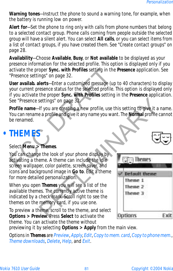 Nokia 7610 User Guide 81 Copyright © 2004 NokiaPersonalizationFCC DRAFTPRELIMINARYWarning tones—Instruct the phone to sound a warning tone, for example, when the battery is running low on power.Alert for—Set the phone to ring only with calls from phone numbers that belong to a selected contact group. Phone calls coming from people outside the selected group will have a silent alert. You can select All calls, or you can select items from a list of contact groups, if you have created them. See &quot;Create contact groups&quot; on page 28. Availability—Choose Available,Busy, or Not available to be displayed as your presence information for the selected profile. This option is displayed only if you activate the proper Sync. with Profiles setting in the Presence application. See &quot;Presence settings&quot; on page 32. User availab. alerts—Enter a customized message (up to 40 characters) to display your current presence status for the selected profile. This option is displayed only if you activate the proper Sync. with Profiles setting in the Presence application. See &quot;Presence settings&quot; on page 32. Profile name—If you are creating a new profile, use this setting to give it a name. You can rename a profile and give it any name you want. The Normal profile cannot be renamed. •THEMESSelect Menu &gt; Themes.You can change the look of your phone display by activating a theme. A theme can include the idle screen wallpaper, color palette, screen saver, and icons and background image in Go to. Edit a theme for more detailed personalization.When you open Themes you will see a list of the available themes. The currently active theme is indicated by a check mark. Scroll right to see the themes on the memory card, if you use one.To preview a theme, scroll to the theme, and select Options &gt; Preview. Press Select to activate the theme. You can activate the theme without previewing it by selecting Options &gt; Apply from the main view.Options in Themes are Preview,Apply,Edit,Copy to mem. card,Copy to phone mem.,Theme downloads,Delete,Help, and Exit.