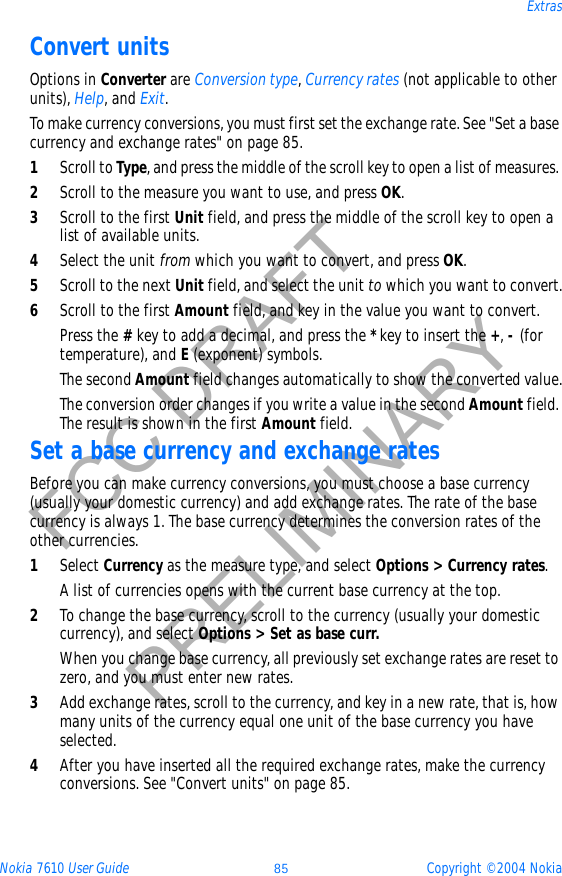 Nokia 7610 User Guide 85 Copyright © 2004 NokiaExtrasFCC DRAFTPRELIMINARYConvert unitsOptions in Converter are Conversion type,Currency rates (not applicable to other units), Help, and Exit.To make currency conversions, you must first set the exchange rate. See &quot;Set a base currency and exchange rates&quot; on page 85. 1Scroll to Type, and press the middle of the scroll key to open a list of measures. 2Scroll to the measure you want to use, and press OK.3Scroll to the first Unit field, and press the middle of the scroll key to open a list of available units. 4Select the unit from which you want to convert, and press OK.5Scroll to the next Unit field, and select the unit to which you want to convert.6Scroll to the first Amount field, and key in the value you want to convert.Press the #key to add a decimal, and press the *key to insert the +,- (for temperature), and E (exponent) symbols.The second Amount field changes automatically to show the converted value.The conversion order changes if you write a value in the second Amount field. The result is shown in the first Amount field.Set a base currency and exchange ratesBefore you can make currency conversions, you must choose a base currency (usually your domestic currency) and add exchange rates. The rate of the base currency is always 1. The base currency determines the conversion rates of the other currencies.1Select Currency as the measure type, and select Options &gt; Currency rates.A list of currencies opens with the current base currency at the top.2To change the base currency, scroll to the currency (usually your domestic currency), and select Options &gt; Set as base curr.When you change base currency, all previously set exchange rates are reset to zero, and you must enter new rates.3Add exchange rates, scroll to the currency, and key in a new rate, that is, how many units of the currency equal one unit of the base currency you have selected. 4After you have inserted all the required exchange rates, make the currency conversions. See &quot;Convert units&quot; on page 85. 