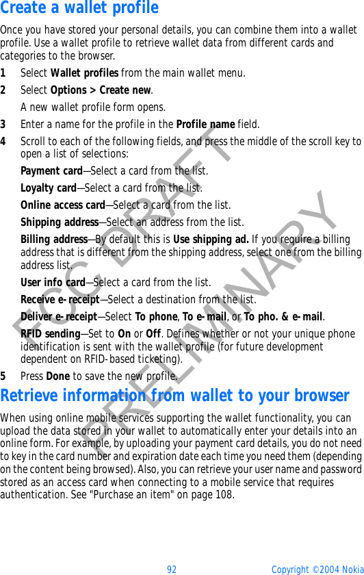 92 Copyright © 2004 NokiaFCC DRAFTPRELIMINARYCreate a wallet profileOnce you have stored your personal details, you can combine them into a wallet profile. Use a wallet profile to retrieve wallet data from different cards and categories to the browser.1Select Wallet profiles from the main wallet menu.2Select Options &gt; Create new.A new wallet profile form opens. 3Enter a name for the profile in the Profile name field.4Scroll to each of the following fields, and press the middle of the scroll key to open a list of selections:Payment card—Select a card from the list.Loyalty card—Select a card from the list.Online access card—Select a card from the list.Shipping address—Select an address from the list.Billing address—By default this is Use shipping ad. If you require a billing address that is different from the shipping address, select one from the billing address list.User info card—Select a card from the list.Receive e-receipt—Select a destination from the list.Deliver e-receipt—Select To phone,To e-mail, or To pho. &amp; e-mail.RFID sending—Set to On or Off. Defines whether or not your unique phone identification is sent with the wallet profile (for future development dependent on RFID-based ticketing).5Press Done to save the new profile.Retrieve information from wallet to your browserWhen using online mobile services supporting the wallet functionality, you can upload the data stored in your wallet to automatically enter your details into an online form. For example, by uploading your payment card details, you do not need to key in the card number and expiration date each time you need them (depending on the content being browsed). Also, you can retrieve your user name and password stored as an access card when connecting to a mobile service that requires authentication. See &quot;Purchase an item&quot; on page 108. 