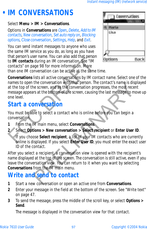 Nokia 7610 User Guide 97 Copyright © 2004 NokiaInstant messaging (IM) (network service)FCC DRAFTPRELIMINARY •IM CONVERSATIONSSelect Menu &gt; IM &gt; Conversations.Options in Conversations are Open,Delete,Add to IM contacts,New conversation,Set auto reply on,Blocking options,Close conversation,Settings,Help, and Exit.You can send instant messages to anyone who uses the same IM service as you do, as long as you have that person’s user name. You can also add that person to IM contacts during an IM conversation. See “IM contacts” on page 98 for more information. More than one IM conversation can be active at the same time.Conversations lists all active conversations by IM contact name. Select one of the names to open the conversation with that person. The contact’s name is displayed at the top of the screen, and as the conversation progresses, the most recent message appears at the bottom of the screen, causing the last message to move up one level.Start a conversationYou must be able to select a contact who is online before you can begin a conversation.1From the IM main menu, select Conversations.2Select Options &gt; New conversation &gt; Select recipient or Enter User ID.If you choose Select recipient, a list of your IM contacts who are currently online is displayed. If you select Enter User ID, you must enter the exact user ID of the contact.After you select a recipient, a conversation view is opened with the recipient’s name displayed at the top of the screen. The conversation is still active, even if you leave the conversation view. You can return to it when you want by selecting Conversations from the IM main menu.Write and send to contact1Start a new conversation or open an active one from Conversations.2Enter your message in the field at the bottom of the screen. See &quot;Write text&quot; on page 47. 3To send the message, press the middle of the scroll key, or select Options &gt; Send.The message is displayed in the conversation view for that contact.