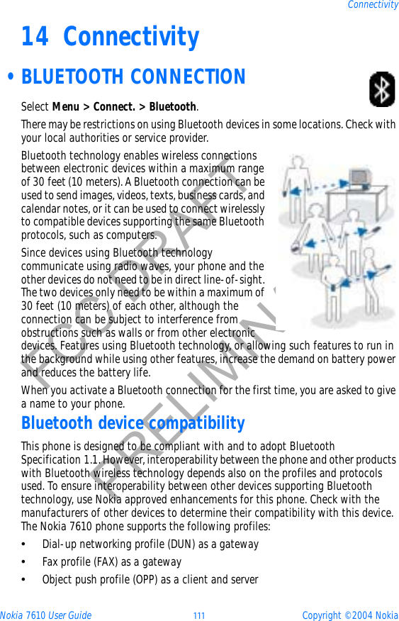 Nokia 7610 User Guide 111 Copyright © 2004 NokiaConnectivityFCC DRAFTPRELIMINARY14 Connectivity •BLUETOOTH CONNECTIONSelect Menu &gt; Connect. &gt; Bluetooth.There may be restrictions on using Bluetooth devices in some locations. Check with your local authorities or service provider.Bluetooth technology enables wireless connections between electronic devices within a maximum range of 30 feet (10 meters). A Bluetooth connection can be used to send images, videos, texts, business cards, and calendar notes, or it can be used to connect wirelessly to compatible devices supporting the same Bluetooth protocols, such as computers.Since devices using Bluetooth technology communicate using radio waves, your phone and the other devices do not need to be in direct line-of-sight. The two devices only need to be within a maximum of 30 feet (10 meters) of each other, although the connection can be subject to interference from obstructions such as walls or from other electronic devices. Features using Bluetooth technology, or allowing such features to run in the background while using other features, increase the demand on battery power and reduces the battery life.When you activate a Bluetooth connection for the first time, you are asked to give a name to your phone.Bluetooth device compatibilityThis phone is designed to be compliant with and to adopt Bluetooth Specification 1.1. However, interoperability between the phone and other products with Bluetooth wireless technology depends also on the profiles and protocols used. To ensure interoperability between other devices supporting Bluetooth technology, use Nokia approved enhancements for this phone. Check with the manufacturers of other devices to determine their compatibility with this device. The Nokia 7610 phone supports the following profiles:•Dial-up networking profile (DUN) as a gateway•Fax profile (FAX) as a gateway•Object push profile (OPP) as a client and server