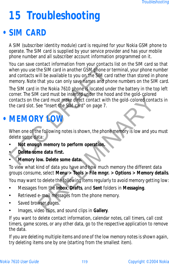 Nokia 7610 User Guide 11 9 Copyright © 2004 NokiaTroubleshootingFCC DRAFTPRELIMINARY15 Troubleshooting •SIM CARDA SIM (subscriber identity module) card is required for your Nokia GSM phone to operate. The SIM card is supplied by your service provider and has your mobile phone number and all subscriber account information programmed on it. You can save contact information from your contacts list on the SIM card so that when you use the SIM card in another GSM phone or terminal, your phone number and contacts will be available to you on the SIM card rather than stored in phone memory. Note that you can only save names and phone numbers on the SIM card.The SIM card in the Nokia 7610 phone is located under the battery in the top left corner. The SIM card must be inserted under the hood and the gold-colored contacts on the card must make direct contact with the gold-colored contacts in the card slot. See “Insert the SIM card” on page 7. •MEMORY LOWWhen one of the following notes is shown, the phone memory is low and you must delete some data:•Not enough memory to perform operation.•Delete some data first.•Memory low. Delete some data.To view what kind of data you have and how much memory the different data groups consume, select Menu &gt; Tools &gt; File mngr. &gt; Options &gt; Memory details.You may want to delete the following items regularly to avoid memory getting low:•Messages from the Inbox,Drafts, and Sent folders in Messaging.•Retrieved e-mail messages from the phone memory.•Saved browser pages.•Images, video clips, and sound clips in Gallery.If you want to delete contact information, calendar notes, call timers, call cost timers, game scores, or any other data, go to the respective application to remove the data.If you are deleting multiple items and one of the low memory notes is shown again, try deleting items one by one (starting from the smallest item).