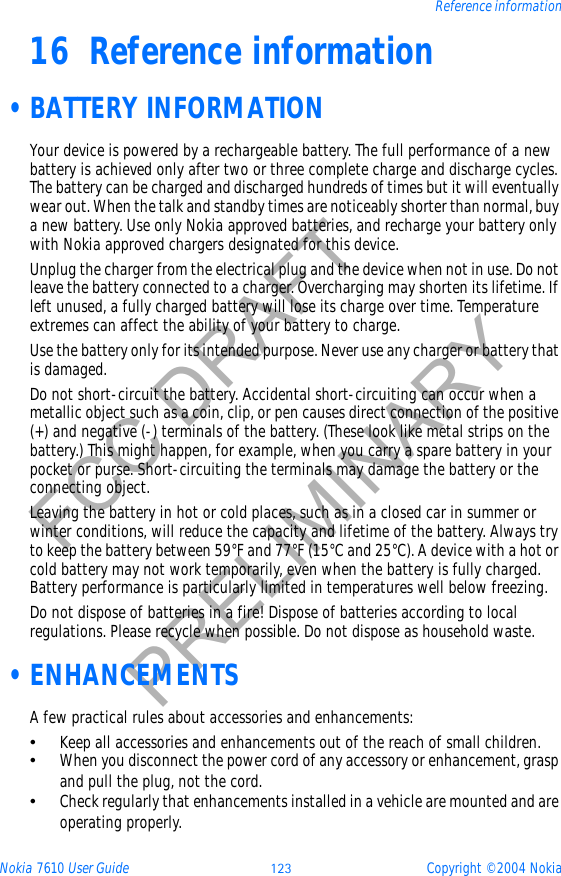 Nokia 7610 User Guide 123 Copyright © 2004 NokiaReference informationFCC DRAFTPRELIMINARY16 Reference information •BATTERY INFORMATIONYour device is powered by a rechargeable battery. The full performance of a new battery is achieved only after two or three complete charge and discharge cycles. The battery can be charged and discharged hundreds of times but it will eventually wear out. When the talk and standby times are noticeably shorter than normal, buy a new battery. Use only Nokia approved batteries, and recharge your battery only with Nokia approved chargers designated for this device.Unplug the charger from the electrical plug and the device when not in use. Do not leave the battery connected to a charger. Overcharging may shorten its lifetime. If left unused, a fully charged battery will lose its charge over time. Temperature extremes can affect the ability of your battery to charge.Use the battery only for its intended purpose. Never use any charger or battery that is damaged.Do not short-circuit the battery. Accidental short-circuiting can occur when a metallic object such as a coin, clip, or pen causes direct connection of the positive (+) and negative (-) terminals of the battery. (These look like metal strips on the battery.) This might happen, for example, when you carry a spare battery in your pocket or purse. Short-circuiting the terminals may damage the battery or the connecting object.Leaving the battery in hot or cold places, such as in a closed car in summer or winter conditions, will reduce the capacity and lifetime of the battery. Always try to keep the battery between 59°F and 77°F (15°C and 25°C). A device with a hot or cold battery may not work temporarily, even when the battery is fully charged. Battery performance is particularly limited in temperatures well below freezing.Do not dispose of batteries in a fire! Dispose of batteries according to local regulations. Please recycle when possible. Do not dispose as household waste. •ENHANCEMENTSA few practical rules about accessories and enhancements:•Keep all accessories and enhancements out of the reach of small children.•When you disconnect the power cord of any accessory or enhancement, grasp and pull the plug, not the cord.•Check regularly that enhancements installed in a vehicle are mounted and are operating properly.