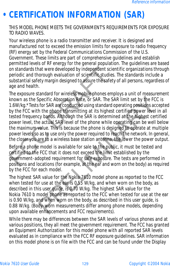 Nokia 7610 User Guide 129 Copyright © 2004 NokiaReference informationFCC DRAFTPRELIMINARY •CERTIFICATION INFORMATION (SAR)THIS MODEL PHONE MEETS THE GOVERNMENT&apos;S REQUIREMENTS FOR EXPOSURE TO RADIO WAVES.Your wireless phone is a radio transmitter and receiver. It is designed and manufactured not to exceed the emission limits for exposure to radio frequency (RF) energy set by the Federal Communications Commission of the U.S. Government. These limits are part of comprehensive guidelines and establish permitted levels of RF energy for the general population. The guidelines are based on standards that were developed by independent scientific organizations through periodic and thorough evaluation of scientific studies. The standards include a substantial safety margin designed to assure the safety of all persons, regardless of age and health.The exposure standard for wireless mobile phones employs a unit of measurement known as the Specific Absorption Rate, or SAR. The SAR limit set by the FCC is 1.6W/kg.* Tests for SAR are conducted using standard operating positions accepted by the FCC with the phone transmitting at its highest certified power level in all tested frequency bands. Although the SAR is determined at the highest certified power level, the actual SAR level of the phone while operating can be well below the maximum value. This is because the phone is designed to operate at multiple power levels so as to use only the power required to reach the network. In general, the closer you are to a wireless base station antenna, the lower the power output. Before a phone model is available for sale to the public, it must be tested and certified to the FCC that it does not exceed the limit established by the government-adopted requirement for safe exposure. The tests are performed in positions and locations (for example, at the ear and worn on the body) as required by the FCC for each model.The highest SAR value for the Nokia 7610 model phone as reported to the FCC when tested for use at the ear is 0.55 W/kg, and when worn on the body, as described in this user guide, is 0.70 W/kg. The highest SAR value for the Nokia 7610 b model phone as reported to the FCC when tested for use at the ear is 0.90 W/kg, and when worn on the body, as described in this user guide, is 0.88 W/kg. (Body-worn measurements differ among phone models, depending upon available enhancements and FCC requirements).While there may be differences between the SAR levels of various phones and at various positions, they all meet the government requirement. The FCC has granted an Equipment Authorization for this model phone with all reported SAR levels evaluated as in compliance with the FCC RF exposure guidelines. SAR information on this model phone is on file with the FCC and can be found under the Display 