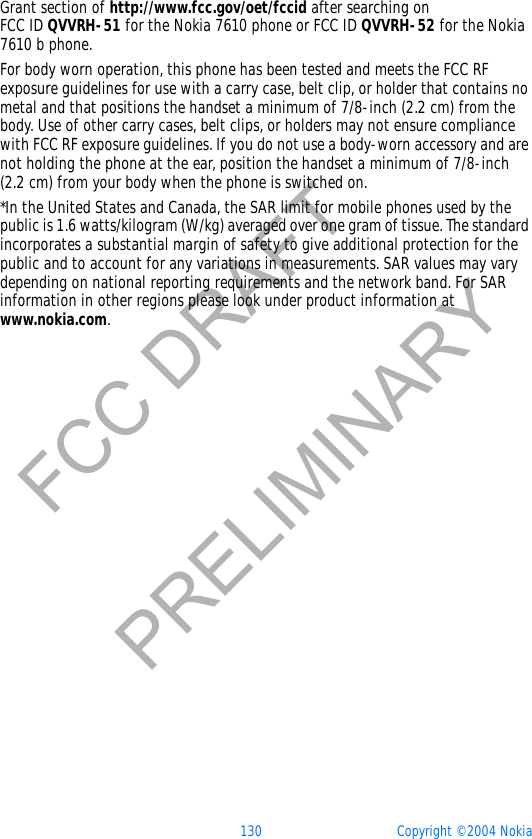 130 Copyright © 2004 NokiaFCC DRAFTPRELIMINARYGrant section of http://www.fcc.gov/oet/fccid after searching on FCC ID QVVRH-51 for the Nokia 7610 phone or FCC ID QVVRH-52 for the Nokia 7610 b phone.For body worn operation, this phone has been tested and meets the FCC RF exposure guidelines for use with a carry case, belt clip, or holder that contains no metal and that positions the handset a minimum of 7/8-inch (2.2 cm) from the body. Use of other carry cases, belt clips, or holders may not ensure compliance with FCC RF exposure guidelines. If you do not use a body-worn accessory and are not holding the phone at the ear, position the handset a minimum of 7/8-inch (2.2 cm) from your body when the phone is switched on.*In the United States and Canada, the SAR limit for mobile phones used by the public is 1.6 watts/kilogram (W/kg) averaged over one gram of tissue. The standard incorporates a substantial margin of safety to give additional protection for the public and to account for any variations in measurements. SAR values may vary depending on national reporting requirements and the network band. For SAR information in other regions please look under product information at www.nokia.com.