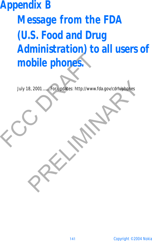  141 Copyright © 2004 NokiaFCC DRAFTPRELIMINARYAppendix BMessage from the FDA(U.S. Food and Drug Administration) to all users of mobile phones.July 18, 2001........For updates: http://www.fda.gov/cdrh/phones