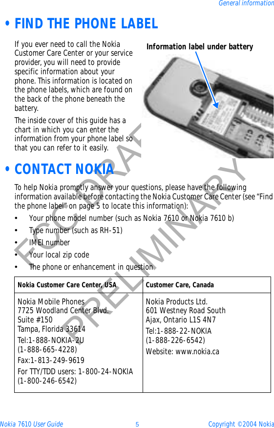 Nokia 7610 User Guide 5Copyright © 2004 NokiaGeneral informationFCC DRAFTPRELIMINARY •FIND THE PHONE LABELIf you ever need to call the Nokia Customer Care Center or your service provider, you will need to provide specific information about your phone. This information is located on the phone labels, which are found on the back of the phone beneath the battery.The inside cover of this guide has a chart in which you can enter the information from your phone label so that you can refer to it easily. •CONTACT NOKIATo help Nokia promptly answer your questions, please have the following information available before contacting the Nokia Customer Care Center (see “Find the phone label” on page 5 to locate this information):•Your phone model number (such as Nokia 7610 or Nokia 7610 b)•Type number (such as RH-51)•IMEI number•Your local zip code•The phone or enhancement in question Nokia Customer Care Center, USA Customer Care, CanadaNokia Mobile Phones7725 Woodland Center Blvd. Suite #150Tampa, Florida 33614Tel:1-888-NOKIA-2U(1-888-665-4228)Fax:1-813-249-9619For TTY/TDD users: 1-800-24-NOKIA(1-800-246-6542)Nokia Products Ltd.601 Westney Road SouthAjax, Ontario L1S 4N7Tel:1-888-22-NOKIA (1-888-226-6542)Website: www.nokia.caInformation label under battery
