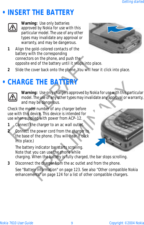 Nokia 7610 User Guide 9Copyright © 2004 NokiaGetting startedFCC DRAFTPRELIMINARY •INSERT THE BATTERYWarning: Use only batteries approved by Nokia for use with this particular model. The use of any other types may invalidate any approval or warranty, and may be dangerous.1Align the gold-colored contacts of the battery with the corresponding connectors on the phone, and push the opposite end of the battery until it snaps into place.2Slide the cover back onto the phone. You will hear it click into place. •CHARGE THE BATTERYWarning: Use only chargers approved by Nokia for use with this particular model. The use of any other types may invalidate any approval or warranty, and may be dangerous.Check the model number of any charger before use with this device. This device is intended for use when supplied with power from ACP-12.1Connect the charger to an ac wall outlet.2Connect the power cord from the charger to the base of the phone. (You will hear it click into place.)The battery indicator bar starts scrolling. Note that you can use the phone while charging. When the battery is fully charged, the bar stops scrolling. 3Disconnect the charger from the ac outlet and from the phone.See &quot;Battery information&quot; on page 123. See also “Other compatible Nokia enhancements” on page 124 for a list of other compatible chargers.
