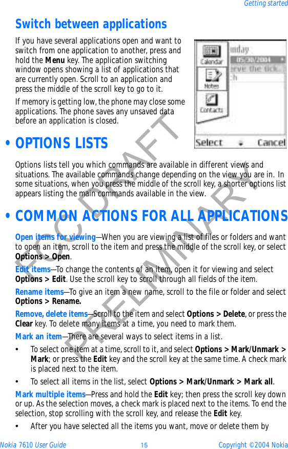 Nokia 7610 User Guide 15 Copyright © 2004 NokiaGetting startedFCC DRAFTPRELIMINARYSwitch between applicationsIf you have several applications open and want to switch from one application to another, press and hold the Menu key. The application switching window opens showing a list of applications that are currently open. Scroll to an application and press the middle of the scroll key to go to it.If memory is getting low, the phone may close some applications. The phone saves any unsaved data before an application is closed. •OPTIONS LISTSOptions lists tell you which commands are available in different views and situations. The available commands change depending on the view you are in. In some situations, when you press the middle of the scroll key, a shorter options list appears listing the main commands available in the view. •COMMON ACTIONS FOR ALL APPLICATIONSOpen items for viewing—When you are viewing a list of files or folders and want to open an item, scroll to the item and press the middle of the scroll key, or select Options &gt; Open.Edit items—To change the contents of an item, open it for viewing and select Options &gt; Edit. Use the scroll key to scroll through all fields of the item.Rename items—To give an item a new name, scroll to the file or folder and select Options &gt; Rename.Remove, delete items—Scroll to the item and select Options &gt; Delete, or press the Clear key. To delete many items at a time, you need to mark them.Mark an item—There are several ways to select items in a list.•To select one item at a time, scroll to it, and select Options &gt; Mark/Unmark &gt; Mark; or press the Edit key and the scroll key at the same time. A check mark is placed next to the item.•To select all items in the list, select Options &gt; Mark/Unmark &gt; Mark all.Mark multiple items—Press and hold the Edit key; then press the scroll key down or up. As the selection moves, a check mark is placed next to the items. To end the selection, stop scrolling with the scroll key, and release the Edit key.•After you have selected all the items you want, move or delete them by 