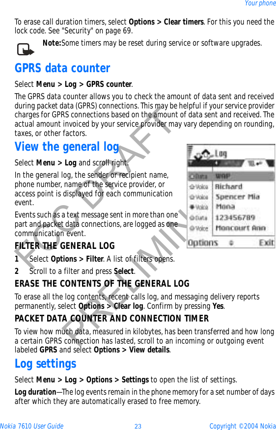 Nokia 7610 User Guide 23 Copyright © 2004 NokiaYour phoneFCC DRAFTPRELIMINARYTo erase call duration timers, select Options &gt; Clear timers. For this you need the lock code. See &quot;Security&quot; on page 69. Note:Some timers may be reset during service or software upgrades.GPRS data counterSelect Menu &gt; Log &gt; GPRS counter.The GPRS data counter allows you to check the amount of data sent and received during packet data (GPRS) connections. This may be helpful if your service provider charges for GPRS connections based on the amount of data sent and received. The actual amount invoiced by your service provider may vary depending on rounding, taxes, or other factors.View the general logSelect Menu &gt; Log and scroll right.In the general log, the sender or recipient name, phone number, name of the service provider, or access point is displayed for each communication event.Events such as a text message sent in more than one part and packet data connections, are logged as one communication event.FILTER THE GENERAL LOG1Select Options &gt; Filter. A list of filters opens.2Scroll to a filter and press Select.ERASE THE CONTENTS OF THE GENERAL LOGTo erase all the log contents, recent calls log, and messaging delivery reports permanently, select Options &gt; Clear log. Confirm by pressing Yes.PACKET DATA COUNTER AND CONNECTION TIMERTo view how much data, measured in kilobytes, has been transferred and how long a certain GPRS connection has lasted, scroll to an incoming or outgoing event labeled GPRS and select Options &gt; View details.Log settingsSelect Menu &gt; Log &gt; Options &gt; Settings to open the list of settings.Log duration—The log events remain in the phone memory for a set number of days after which they are automatically erased to free memory. 